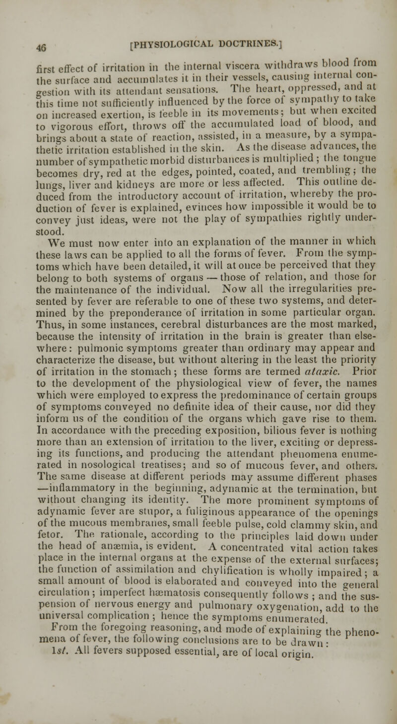 first effect of irritation in the internal viscera withdraws blood from the surface and accumulates it in their vessels, causing internal con- gestion with its attendant sensations. The heart, oppressed, and at this time not sufficiently influenced by the force of sympathy to take on increased exertion, is feeble in its movements; but when excited to vigorous effort, throws off the accumulated load of blood, and brings about a state of reaction, assisted, in a measure, by a sympa- thetic irritation established in the skin. As the disease advances, the number of sympathetic morbid disturbances is multiplied; the tongue becomes dry, red at the edges, pointed, coated, and trembling; the lungs, liver and kidneys are more or less affected. This outline de- duced from the introductory account of irritation, whereby the pro- duction of fever is explained, evinces how impossible it would be to convey just ideas, were not the play of sympathies rightly under- stood. We must now enter into an explanation of the manner in which these laws can be applied to all the forms of fever. From the symp- toms which have been detailed, it will at once be perceived that they belong to both systems of organs — those of relation, and those for the maintenance of the individual. Now all tVie irregularities pre- sented by fever are referable to one of these two systems, and deter- mined by the preponderance of irritation in some particular organ. Thus, in some instances, cerebral disturbances are the most marked, because the intensity of irritation in the brain is greater than else- where: pulmonic symptoms greater than ordinary may appear and characterize the disease, but without altering in the least the priority of irritation in the stomach; these forms are termed ataxic. Prior to the development of the physiological view of fever, the names which were employed to express the predominance of certain groups of symptoms conveyed no definite idea of their cause, nor did they inform us of the condition of the organs which gave rise to them. In accordance with the preceding exposition, bilious fever is nothing more than an extension of irritation to the liver, exciting or depress- ing its functions, and producing the attendant phenomena enume- rated in nosological treatises; and so of mucous fever, and others. The same disease at different periods may assume different phases —inflammatory in the beginning, adynamic at the termination, but without changing its identity. The more prominent symptoms of adynamic fever are stupor, a fuliginous appearance of the openings of the mucous membranes, small feeble pulse, cold clammy skin, and fetor. The rationale, according to the principles laid down under the head of anaemia, is evident. A concentrated vital action takes place in the internal organs at the expense of the external surfaces; the function of assimilation and chyliflcation is wholly impaired; a small amount of blood is elaborated and conveyed into the general circulation; imperfect haematosis consequentlv follows ; and the sus- pension of nervous energy and pulmonary oxygenation, add to the universal complication ; hence the symptoms enumerated From the foregoing reasoning, and mode of explaining the pheno- mena of fever, the following conclusions are to be drawn ■ 1st. All fevers supposed essential, are of local origin.