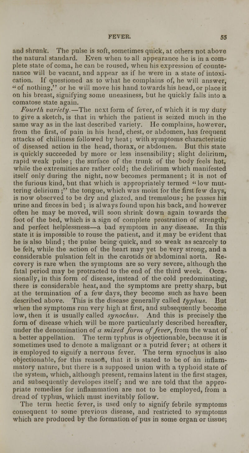 and shrunk. The pulse is soft, sometimes quick, at others not above the natural standard. Even when to all appearance he is in a com- plete state of coma, he can be roused, when his expression of counte- nance will be vacant, and appear as if he were in a state of intoxi- cation. If questioned as to what he complains of, he will answer, of nothing, or he will move his hand towards his head, or place it on his breast, signifying some uneasiness, but he quickly falls into a comatose state again. Fourth variety.—The next form of fever, of which it is my duty to give a sketch, is that in which the patient is seized much in the same way as in the last described variety. He complains, however, from the first, of pain in his head, chest, or abdomen, has frequent attacks of chilliness followed by heat; with symptoms characteristic of diseased action in the head, thorax, or abdomen. But this state is quickly succeeded by more or less insensibility; slight delirium, rapid weak pulse; the surface of the trunk of the body feels hot, while the extremities are rather cold; the delirium which manifested itself only during the night, now becomes permanent: it is not of the furious kind, but that which is appropriately termed low mut- tering delirium ; the tongue, which was moist for the first few days, is now observed to be dry and glazed, and tremulous; he passes his urine and fasces in bed; is always found upon his back, and however often he may be moved, will soon shrink down again towards the foot of the bed, which is a sign of complete prostration of strength, and perfect helplessness—a bad symptom in any disease. In this state it is impossible to rouse the patient, and it may be evident that he is also blind ; the pulse being quick, and so weak as scarcely to be felt, while the action of the heart may yet be very strong, and a considerable pulsation felt in the carotids or abdominal aorta. Re- covery is rare when the symptoms are so very severe, although the fatal period may be protracted to the end of the third week. Occa- sionally, in this form of disease, instead of the cold predominating, there is considerable heat, and the symptoms are pretty sharp, but at the termination of a few days, they become such as have been described above. This is the disease generally called typhus. But when the symptoms run very high at first, and subsequently become low, then it is usually called synochus. And this is precisely the form of disease which will be more particularly described hereafter, under the denomination of a mixed form of fever, from the want of a better appellation. The term typhus is objectionable, because it is sometimes used to denote a malignant or a putrid fever; at others it is employed to signify a nervous fever. The term synochus is also objectionable, for this reason, that it is stated to be of an inflam- matory nature, but there is a supposed union with a typhoid state of the system, which, although present, remains latent in the first stages. and subsequently developes itself; and we are told that the appro- priate remedies for inflammation are not to be employed, from a dread of typhus, which must inevitably follow. The term hectic fever, is used only to signify febrile symptoms consequent to some previous disease, and restricted to symptoms which are produced by the formation of pus in some organ or tissue;