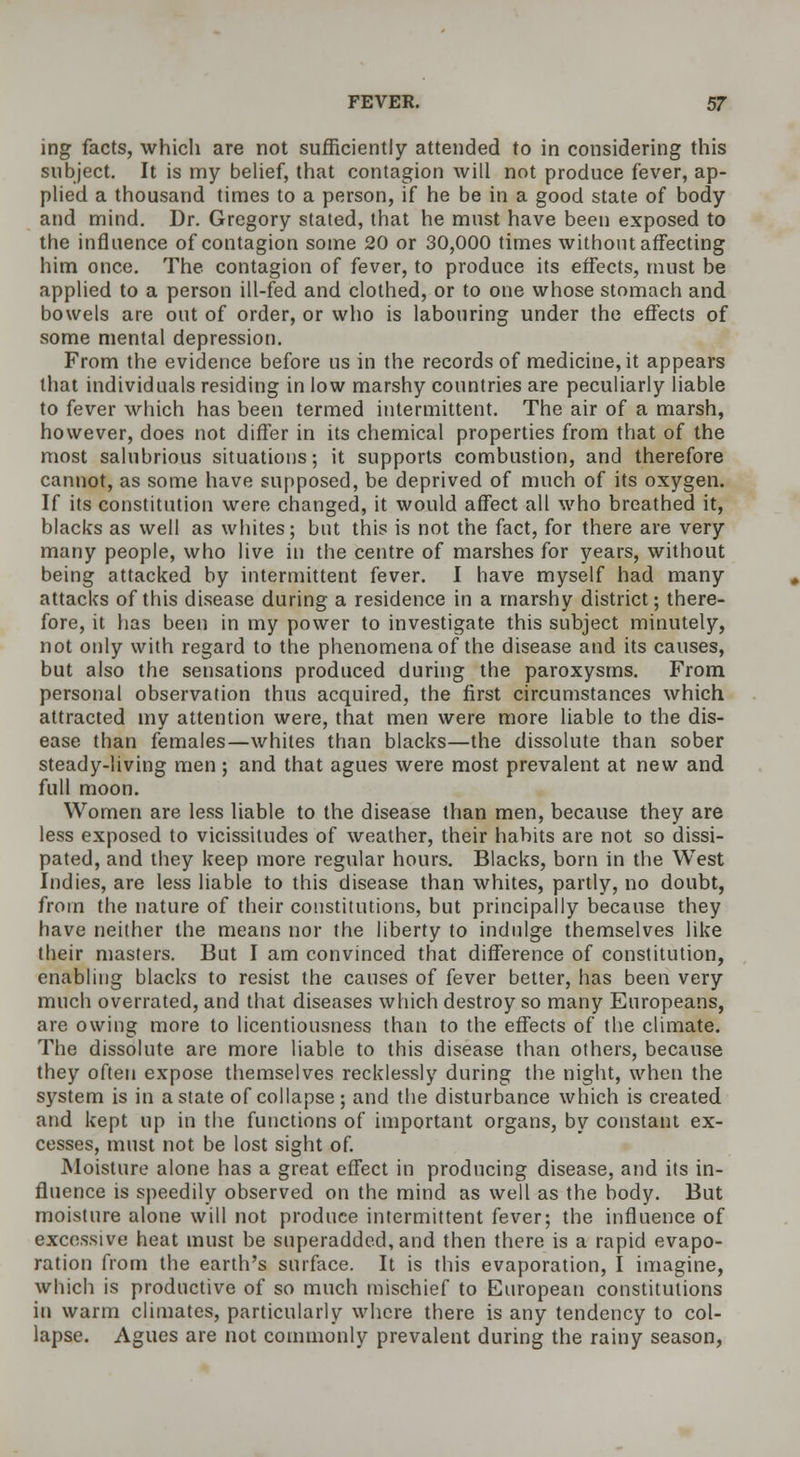 ing facts, which are not sufficiently attended to in considering this subject. It is my belief, that contagion will not produce fever, ap- plied a thousand times to a person, if he be in a good state of body and mind. Dr. Gregory stated, that he must have been exposed to the influence of contagion some 20 or 30,000 times without affecting him once. The contagion of fever, to produce its effects, must be applied to a person ill-fed and clothed, or to one whose stomach and bowels are out of order, or who is labouring under the effects of some mental depression. From the evidence before us in the records of medicine, it appears that individuals residing in low marshy countries are peculiarly liable to fever which has been termed intermittent. The air of a marsh, however, does not differ in its chemical properties from that of the most salubrious situations; it supports combustion, and therefore cannot, as some have supposed, be deprived of much of its oxygen. If its constitution were changed, it would affect all who breathed it, blacks as well as whites; but this is not the fact, for there are very many people, who live in the centre of marshes for years, without being attacked by intermittent fever. I have myself had many attacks of this disease during a residence in a marshy district; there- fore, it has been in my power to investigate this subject minutely, not only with regard to the phenomena of the disease and its causes, but also the sensations produced during the paroxysms. From personal observation thus acquired, the first circumstances which attracted my attention were, that men were more liable to the dis- ease than females—whiles than blacks—the dissolute than sober steady-living men; and that agues were most prevalent at new and full moon. Women are less liable to the disease than men, because they are less exposed to vicissitudes of weather, their habits are not so dissi- pated, and they keep more regular hours. Blacks, born in the West Indies, are less liable to this disease than whites, partly, no doubt, from the nature of their constitutions, but principally because they have neither the means nor the liberty to indulge themselves like their masters. But I am convinced that difference of constitution, enabling blacks to resist the causes of fever better, has been very much overrated, and that diseases which destroy so many Europeans, are owing more to licentiousness than to the effects of the climate. The dissolute are more liable to this disease than others, because they often expose themselves recklessly during the night, when the system is in a state of collapse ; and the disturbance which is created and kept up in the functions of important organs, by constant ex- cesses, must not be lost sight of. Moisture alone has a great effect in producing disease, and its in- fluence is speedily observed on the mind as well as the body. But moisture alone will not produce intermittent fever; the influence of excessive heat must be superadded, and then there is a rapid evapo- ration from the earth's surface. It is this evaporation, I imagine, which is productive of so much mischief to European constitutions in warm climates, particularly where there is any tendency to col- lapse. Agues are not commonly prevalent during the rainy season,