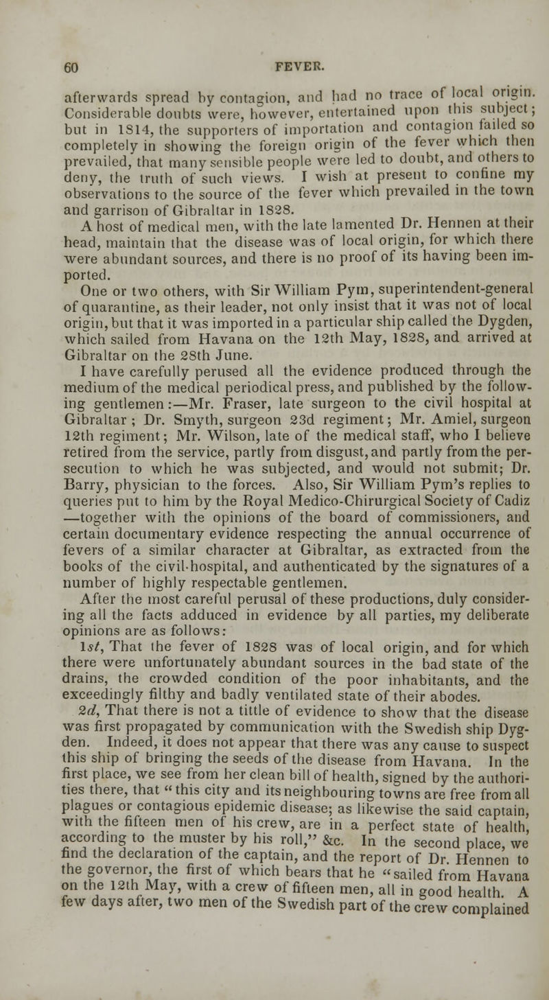 afterwards spread by contagion, and had no trace of local origin. Considerable doubts were, however, entertained upon this subject; but in 1S14, the supporters of importation and contagion failed so completely in showing the foreign origin of the fever which then prevailed, that many sensible people were led to doubt, and others to deny, the truth of such views. I wish at present to confine my observations to the source of the fever which prevailed in the town and garrison of Gibraltar in 1828. A host of medical men, with the late lamented Dr. Hennen at their head, maintain that the disease was of local origin, for which there were abundant sources, and there is no proof of its having been im- ported. One or two others, with Sir William Pym, superintendent-general of quarantine, as their leader, not only insist that it was not of local origin, but that it was imported in a particular ship called the Dygden, which sailed from Havana on the 12th May, 1828, and arrived at Gibraltar on the 28th June. I have carefully perused all the evidence produced through the medium of the medical periodical press, and published by the follow- ing gentlemen:—Mr. Fraser, late surgeon to the civil hospital at Gibraltar ; Dr. Smyth, surgeon 23d regiment; Mr. Amiel, surgeon 12th regiment; Mr. Wilson, late of the medical staff, who I believe retired from the service, partly from disgust, and partly from the per- secution to which he was subjected, and would not submit; Dr. Barry, physician to the forces. Also, Sir William Pym's replies to queries put to him by the Royal Medico-Chirurgical Society of Cadiz —together with the opinions of the board of commissioners, and certain documentary evidence respecting the annual occurrence of fevers of a similar character at Gibraltar, as extracted from the books of the civil-hospital, and authenticated by the signatures of a number of highly respectable gentlemen. After the most careful perusal of these productions, duly consider- ing all the facts adduced in evidence by all parties, my deliberate opinions are as follows: 1st, That the fever of 1828 was of local origin, and for which there were unfortunately abundant sources in the bad state of the drains, the crowded condition of the poor inhabitants, and the exceedingly filthy and badly ventilated state of their abodes. 2d, That there is not a tittle of evidence to show that the disease was first propagated by communication with the Swedish ship Dyg- den. Indeed, it does not appear that there was any cause to suspect this ship of bringing the seeds of the disease from Havana. In the first place, we see from her clean bill of health, signed by the authori- ties there, that  this city and its neighbouring towns are free from all plagues or contagious epidemic disease; as likewise the said captain, with the fifteen men of his crew, are in a perfect state of health, according to the muster by his roll, &c. In the second place, we find the declaration of the captain, and the report of Dr Hennen to the governor, the first of which bears that he sailed from Havana on the 12th May, with a crew of fifteen men, all in good health A few days after, two men of the Swedish part of the crew complained