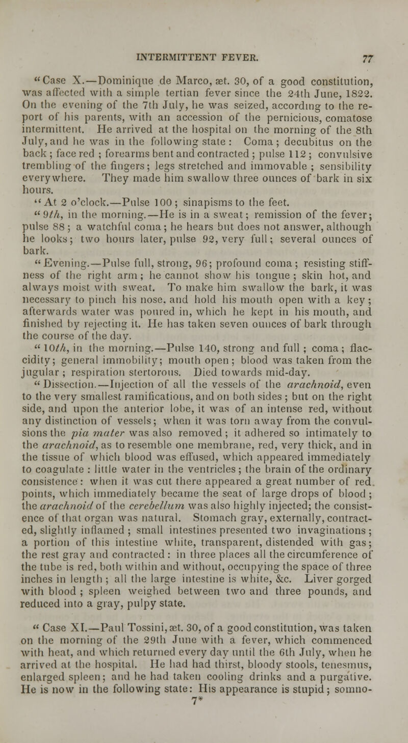 Case X.—Dominique de Marco, set. 30, of a good constitution, was affected with a simple tertian fever since the 24th June, 1822. On the evening of the 7th July, he was seized, according to the re- port of his parents, with an accession of the pernicious, comatose intermittent. He arrived at the hospital on the morning of the 8th July,and he was in the following state : Coma; decubitus on the back ; face red ; forearms bent and contracted ; pulse 112; convulsive trembling of the fingers; legs stretched and immovable ; sensibility everywhere. They made him swallow three ounces of bark in six hours. At 2 o'clock.—Pulse 100; sinapisms to the feet.  9th, in the morning.—He is in a sweat; remission of the fever; pulse 88 ; a watchful coma; he hears but does not answer, although he looks; two hours later, pulse 92, very full; several ounces of bark. Evening.—Pulse full, strong, 96; profound coma; resisting stiff- ness of the right arm; he cannot show his tongue; skin hot, and always moist with sweat. To make him swallow the bark, it was necessary to pinch his nose, and hold his mouth open with a key; afterwards water was poured in, which he kept in his mouth, and finished by rejecting it. He has taken seven ounces of bark through the course of the day.  10M, in the morning.—Pulse 140, strong and full ; coma; flac- cidity; general immobility; mouth open; blood was taken from the jugular; respiration stertorous. Died towards mid-day.  Dissection.—Injection of all the vessels of the arachnoid, even to the very smallest ramifications, and on both sides ; but on the right side, and upon the anterior lobe, it was of an intense red, without any distinction of vessels; when it was torn away from the convul- sions the pia mater was also removed ; it adhered so intimately to the arachnoid, as to resemble one membrane, red, very thick, and in the tissue of which blood was effused, which appeared immediately to coagulate : little water in the ventricles; the brain of the ordinary consistence : when it was cut there appeared a great number of red. points, which immediately became the seat of large drops of blood ; the arachnoid of the cerebellum was also highly injected; the consist- ence of that organ was natural. Stomach gray, externally, contract- ed, slightly inflamed ; small intestines presented two invaginations ; a portion of this intestine white, transparent, distended with gas; the rest gray and contracted : in three places all the circumference of the tube is red, both within and without, occupying the space of three inches in length ; all the large intestine is white, &c. Liver gorged with blood ; spleen weighed between two and three pounds, and reduced into a gray, pulpy state.  Case XI.—Paul Tossini,aet. 30, of a good constitution, was taken on the morning of the 29th June with a fever, which commenced with heat, and which returned every day until the 6th July, when he arrived at the hospital. He had had thirst, bloody stools, tenesmus, enlarged spleen; and he had taken cooling drinks and a purgative. He is now in the following state: His appearance is stupid; somtio- 7*