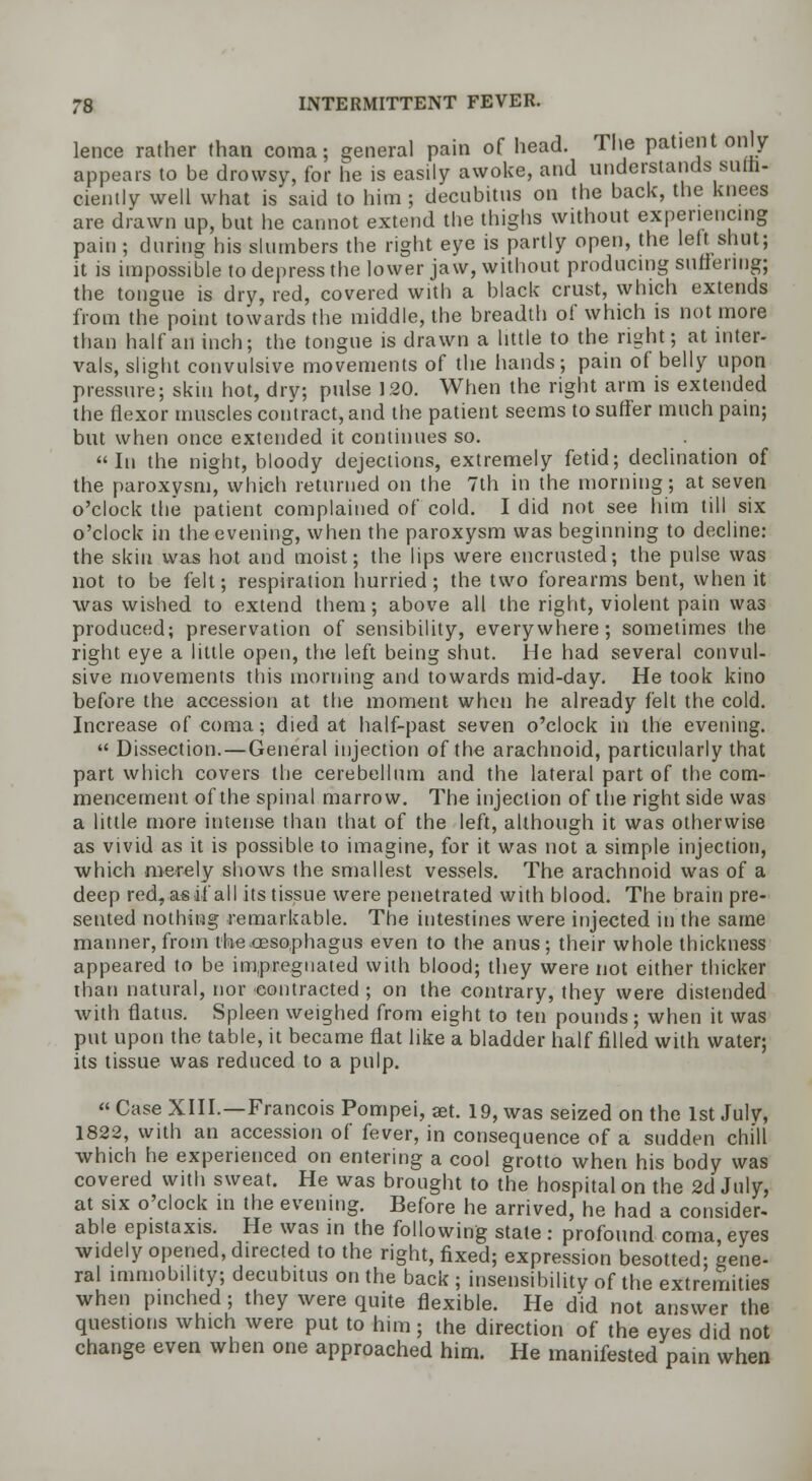 lence rather than coma; general pain of head. The patient only appears to be drowsy, for he is easily awoke, and understands suffi- ciently well what is said to him ; decubitus on the back, the knees are drawn up, but he cannot extend the thighs without experiencing pain ; during his slumbers the right eye is partly open, the left shut; it is impossible to depress the lower jaw, without producing suffering; the tongue is dry, red, covered with a black crust, which extends from the point towards the middle, the breadth of which is not more than half an inch; the tongue is drawn a little to the right; at inter- vals, slight convulsive movements of the hands; pain of belly upon pressure; skin hot, dry; pulse 120. When the right arm is extended the flexor muscles contract, and the patient seems to suffer much pain; but when once extended it continues so. In the night, bloody dejections, extremely fetid; declination of the paroxysm, which returned on the 7th in the morning; at seven o'clock the patient complained of cold. I did not see him till six o'clock in the evening, when the paroxysm was beginning to decline: the skin was hot and moist; the lips were encrusted; the pulse was not to be felt; respiration hurried; the two forearms bent, when it was wished to extend them; above all the right, violent pain was produced; preservation of sensibility, everywhere; sometimes the right eye a little open, the left being shut. He had several convul- sive movements this morning and towards mid-day. He took kino before the accession at the moment when he already felt the cold. Increase of coma; died at half-past seven o'clock in the evening.  Dissection. — General injection of the arachnoid, particularly that part which covers the cerebellum and the lateral part of the com- mencement of the spinal marrow. The injection of the right side was a little more intense than that of the left, although it was otherwise as vivid as it is possible to imagine, for it was not a simple injection, which merely shows the smallest vessels. The arachnoid was of a deep red, as if all its tissue were penetrated with blood. The brain pre- sented nothing remarkable. The intestines were injected in the same manner, from the oesophagus even to the anus; their whole thickness appeared to be impregnated with blood; they were not either thicker than natural, nor contracted ; on the contrary, they were distended with flatus. Spleen weighed from eight to ten pounds; when it was put upon the table, it became flat like a bladder half filled with water; its tissue was reduced to a pulp.  Case XIII.—Francois Pompei, set. 19, was seized on the 1st Julv, 1822, with an accession of fever, in consequence of a sudden chill which he experienced on entering a cool grotto when his body was covered with sweat. He was brought to the hospital on the 2d July, at six o'clock in the evening. Before he arrived, he had a consider- able epistaxis. He was in the following state : profound coma, eyes widely opened, directed to the right, fixed; expression besotted; gene- ral immobility; decubitus on the back ; insensibility of the extremities when pinched; they were quite flexible. He did not answer the questions which were put to him ; the direction of the eyes did not change even when one approached him. He manifested pain when