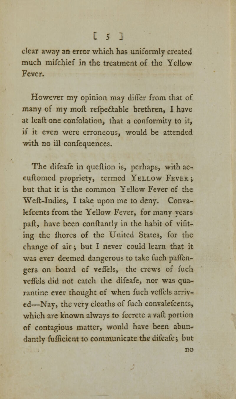 clear away an error which has uniformly created much mifchief in the treatment of the Yellow Fever. However my opinion may differ from that of many of my moil refpectable brethren, I have at leaft one confolation, that a conformity to it, if it even were erroneous, would be attended with no ill confequences. The difeafe in queftion is, perhaps, with ac- cuftomed propriety, termed Yellow Fever ; but that it is the common Yellow Fever of the Weft-Indies, I take upon me to deny. Conva- lefcents from the Yellow Fever, for many years paft, have been constantly in the habit of vifit- ing the fhores of the United States, for the change of air; but I never could learn that it was ever deemed dangerous to take fuch paflen- gers on board of vefTels, the crews of fuch vefTels did not catch the difeafe, nor was qua- rantine ever thought of when fuch vefTels arriv- ed—Nay, the very cloaths of fuch convalefcents, which are known always to fecrete a vaft portion of contagious matter, would have been abun- dantly fufficient to communicate the difeafe 5 but no