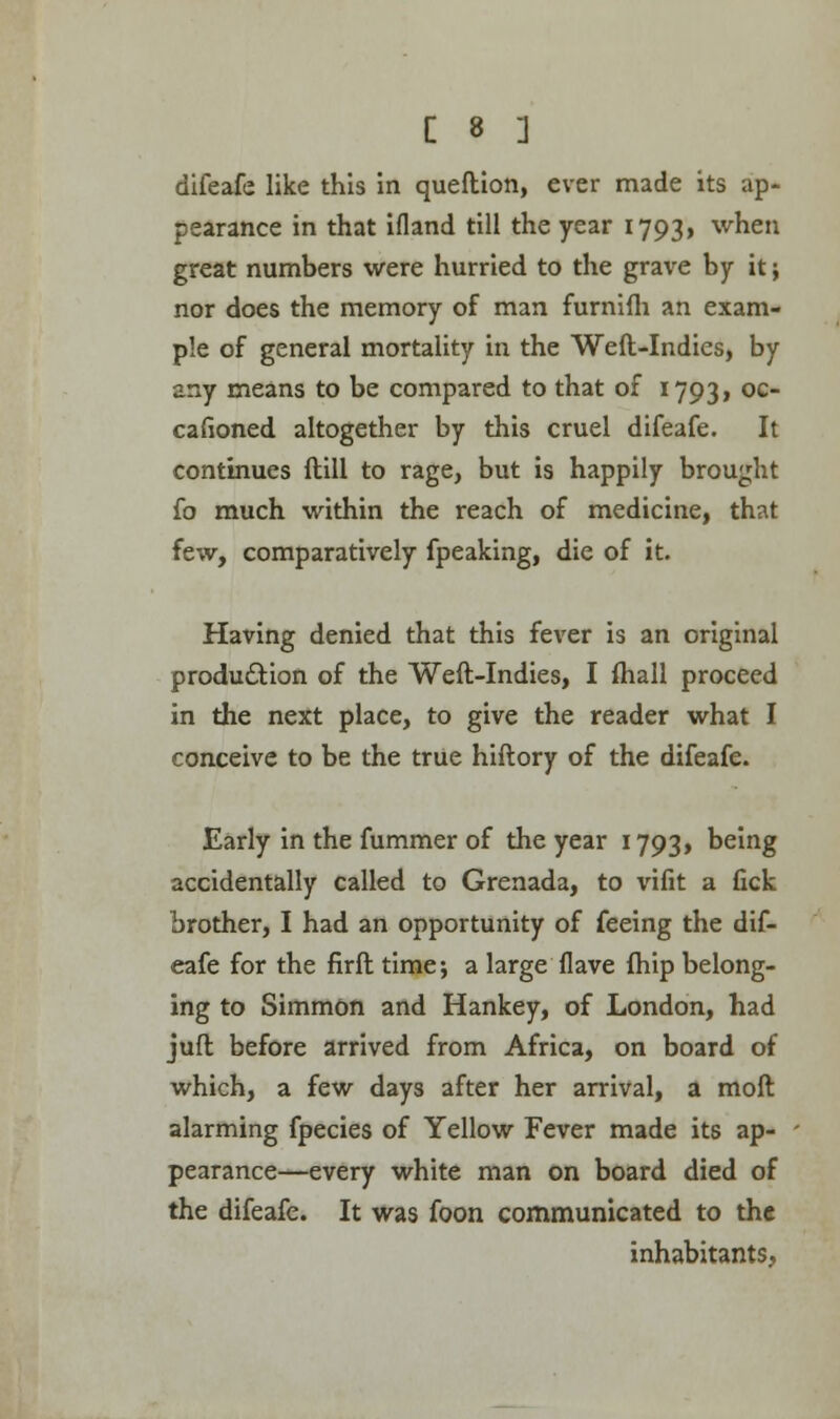 difeafe like this in queftion, ever made its ap- pearance in that ifland till the year 1793, when great numbers were hurried to the grave by it; nor does the memory of man furnifli an exam- ple of general mortality in the Weft-Indies, by any means to be compared to that of 1793, oc cafioned altogether by this cruel difeafe. It continues ftill to rage, but is happily brought fo much within the reach of medicine, that few, comparatively fpeaking, die of it. Having denied that this fever is an original production of the Weft-Indies, I fhall proceed in the next place, to give the reader what I conceive to be the true hiftory of the difeafe. Early in the fummer of the year 1793, being accidentally called to Grenada, to vifit a fick brother, I had an opportunity of feeing the dif- eafe for the firft time; a large flave fhip belong- ing to Simmon and Hankey, of London, had juft before arrived from Africa, on board of which, a few days after her arrival, a moft alarming fpecies of Yellow Fever made its ap- pearance—every white man on board died of the difeafe. It was foon communicated to the inhabitants,