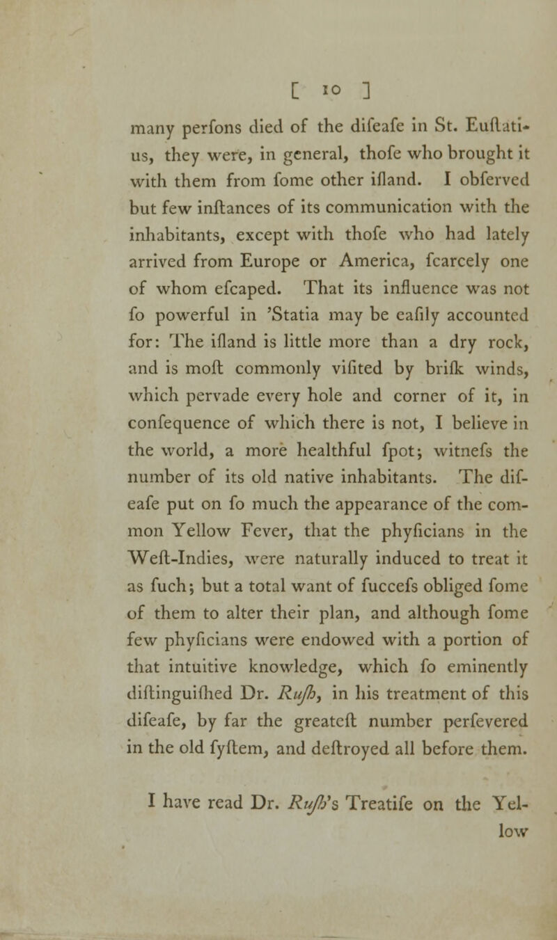 many perfons died of the difeafe in St. Euflati- us, they were, in general, thofe who brought it with them from fome other ifland. I obferved but few inftances of its communication with the inhabitants, except with thofe who had lately arrived from Europe or America, fcarcely one of whom efcaped. That its influence was not fo powerful in 'Statia may be cafily accounted for: The ifland is little more than a dry rock, and is moft commonly vifited by brifk winds, which pervade every hole and corner of it, in confequence of which there is not, I believe in the world, a more healthful fpot; witnefs the number of its old native inhabitants. The dif- eafe put on fo much the appearance of the com- mon Yellow Fever, that the phyficians in the Weft-Indies, were naturally induced to treat it as fuch; but a total want of fuccefs obliged fome of them to alter their plan, and although fome few phyficians were endowed with a portion of that intuitive knowledge, which fo eminently diftinguifhed Dr. Rujh^ in his treatment of this difeafe, by far the greatcft number perfevered in the old fyftem, and deftroyed all before them. I have read Dr. RujVs Treatife on the Yel- low