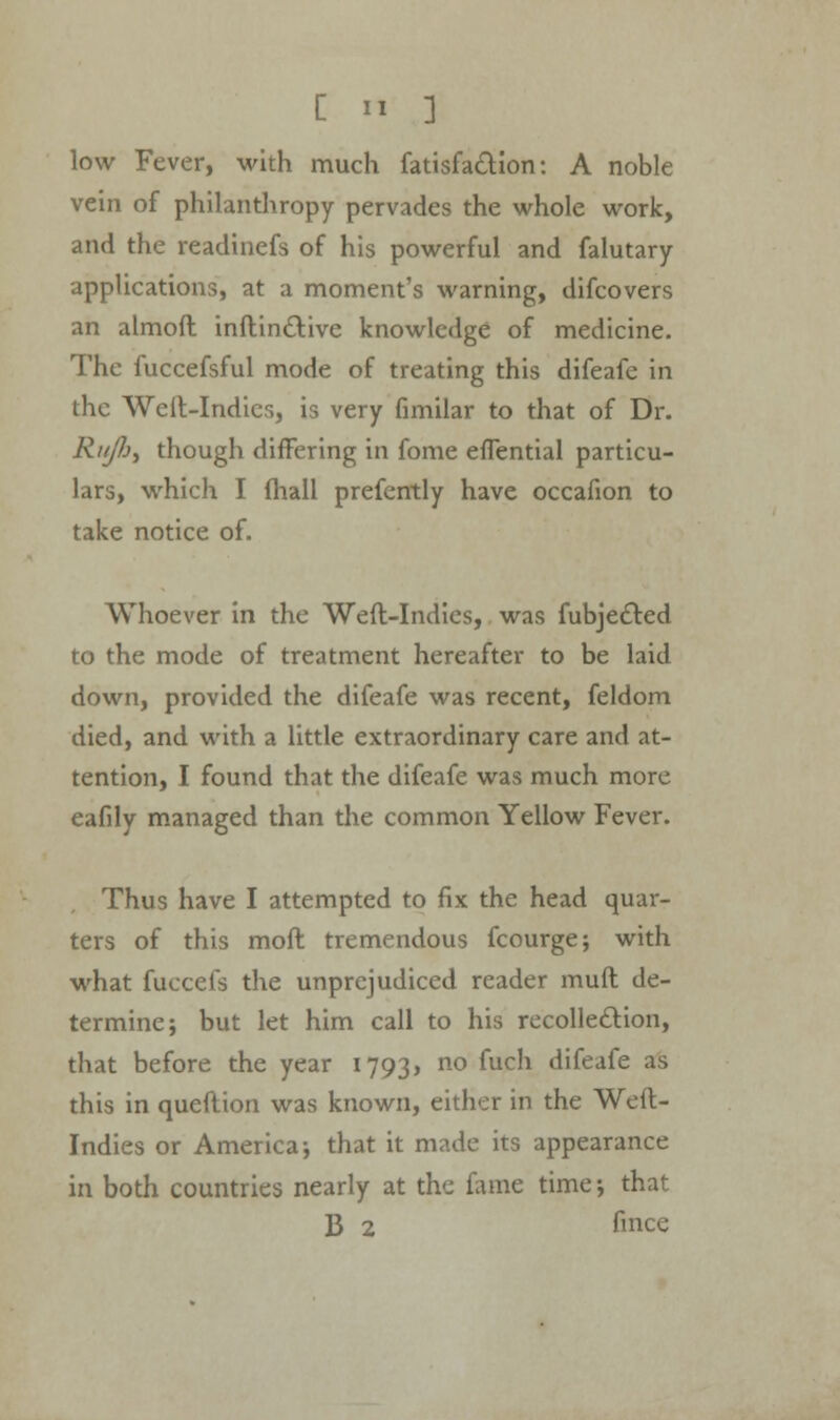 low Fever, with much fatisfaction: A noble vein of philanthropy pervades the whole work, and the readinefs of his powerful and falutary applications, at a moment's warning, difcovers an almoft inftin&ive knowledge of medicine. The fuccefsful mode of treating this difeafe in the Weil-Indies, is very fimilar to that of Dr. Rtijh, though differing in fome eflential particu- lars, which I (hall prefently have occafion to take notice of. Whoever in the Weft-Indies, was fubje£led to the mode of treatment hereafter to be laid down, provided the difeafe was recent, feldom died, and with a little extraordinary care and at- tention, I found that the difeafe was much more eafily managed than the common Yellow Fever. Thus have I attempted to fix the head quar- ters of this mod tremendous fcourge; with what fuccefs the unprejudiced reader muft de- termine; but let him call to his recollection, that before the year 1793, no fuch difeafe as this in queftion was known, either in the Weft- Indies or America-, that it made its appearance in both countries nearly at the fame time; that B 2 fmce