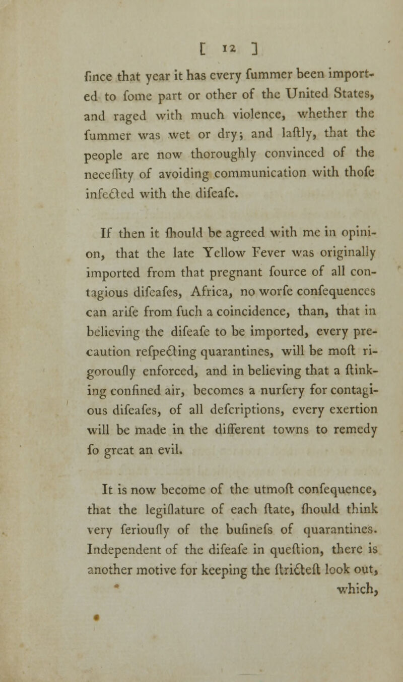 fince that year it has every fummer been import- ed to fome part or other of the United States, and raged with much violence, whether the fummer was wet or dry, and laftly, that the people are now thoroughly convinced of the neceffity of avoiding communication with thofe infeded with the difeafe. If then it fhould be agreed with me in opini- on, that the late Yellow Fever was originally imported from that pregnant fource of all con- tagious difeafes, Africa, no worfe confequenccs can arife from fuch a coincidence, than, that in believing the difeafe to be imported, every pre- caution refpedting quarantines, will be mod ri- goroufly enforced, and in believing that a {link- ing confined air, becomes a nurfery for contagi- ous difeafes, of all defcriptions, every exertion will be made in the different towns to remedy fo great an evil. It is now become of the utmoft confequence, that the legiflaturc of each ftate, fhould think very ferioufly of the bufinefs of quarantines. Independent of the difeafe in queftion, there is another motive for keeping the ftri£teft look out, which,