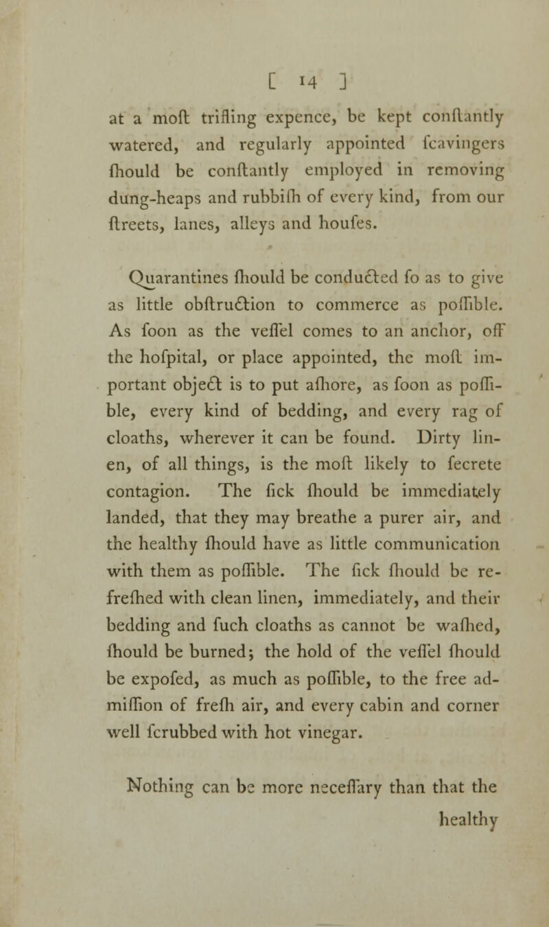 at a mofl trifling expcnce, be kept conflantly watered, and regularly appointed fcavingers fhould be conflantly employed in removing dung-heaps and rubbifh of every kind, from our flreets, lanes, alleys and houfes. Quarantines fhould be conducted fo as to give as little obflru&ion to commerce as poflible. As foon as the vefTel comes to an anchor, off the hofpital, or place appointed, the mofl im- portant obje£t is to put afliore, as foon as pofli- ble, every kind of bedding, and every rag of cloaths, wherever it can be found. Dirty lin- en, of all things, is the mofl likely to fecrete contagion. The fick fhould be immediately landed, that they may breathe a purer air, and the healthy fhould have as little communication with them as poflible. The fick fhould be re- frefhed with clean linen, immediately, and their bedding and fuch cloaths as cannot be wafhed, fhould be burned; the hold of the vefTel fhould be expofed, as much as poflible, to the free ad- miflion of frefh air, and every cabin and corner well fcrubbed with hot vinegar. Nothing can be more neceffary than that the healthy