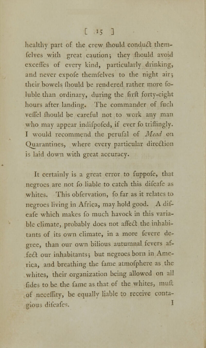 [ *5 3 healthy part of the crew fhoukl conduct them- felves with great caution; they fhoukl avoid exceffes of every kind, particularly drinking, and never expofe themfelves to the night air; their bowels fhoukl be rendered rather more fo- luble than ordinary, during the firft forty-eight hours after landing. The commander of fuch veffel fhoukl be careful not to work any man who may appear indifpofed, if ever fo triflingly. I would recommend the perufal of Mead on Quarantines, where every particular direction is laid down with great accuracy. It certainly is a great error to fuppofe, that negroes are not fo liable to catch this difeafe as whites. This obfervation, fo far as it relates to negroes living in Africa, may hold good. A dif- eafe which makes fo much havock in this varia- ble climate, probably does not affect the inhabi- tants of its own climate, in a more fevere de- gree, than our own bilious autumnal fevers af- fect our inhabitants; but negroes born in Ame- rica, and breathing the fame atmofphere as the whites, their organization being allowed on all fides to be the fame as that of the whites, muft of neceflity, be equally liable to receive conta- gious difeafes. *