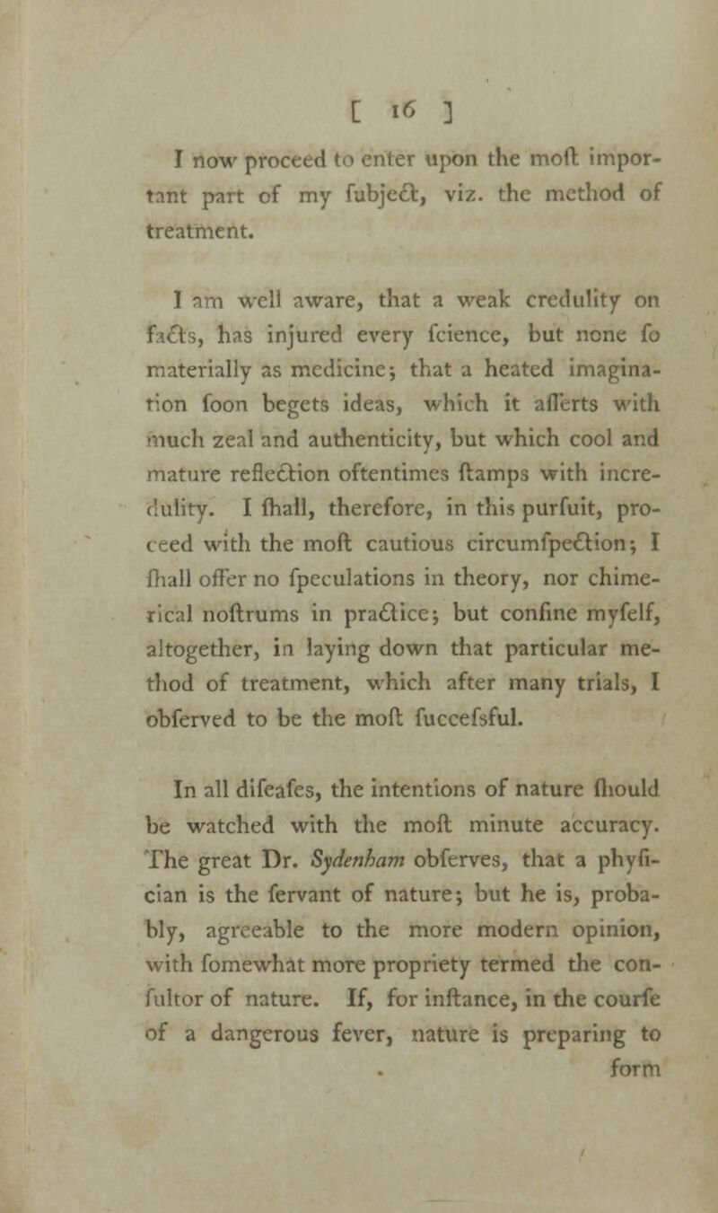 I now proceed to enter upon the mod impor- tant part of my fubje£t, viz. the method of treatment. I am well aware, that a weak credulity on facts, has injured every fcience, but none fo materially as medicine; that a heated imagina- tion foon begets ideas, which it aflerts with much zeal and authenticity, but which cool and mature reflection oftentimes ftamps with incre- dulity. I mall, therefore, in this purfuit, pro- ceed with the moft cautious circumfpection; I fhall offer no fpeculations in theory, nor chime- rical noftrums in practice j but confine myfelf, altogether, in laying down that particular me- thod of treatment, which after many trials, I obferved to be the moft fuccefsful. In all difeafes, the intentions of nature fliould be watched with the moft minute accuracy. The great Dr. Sydenham obferves, that a phyfi- cian is the fervant of nature; but he is, proba- bly, agreeable to the more modern opinion, with fomewhat more propriety termed the con- fultor of nature. If, for inftance, in the courfe of a dangerous fever, nature is preparing to form