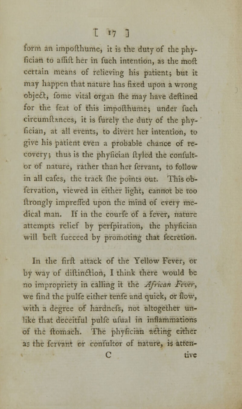 form an impofthume, it is the duty of the phy- fician to affift her in fuch intention, as the mod certain means of relieving his patient; but it may happen that nature has fixed upon a wrong object, fome vital organ {he may have deftined for the feat of this impofthume; under fuch circumftances, it is furely the duty of the phy- fician, at all events, to divert her intention, to give his patient even a probable chance of re- covery; thus is the phyfician ftyled the confult- or of nature, rather than her fervant, to follow in all cafes, the track (lie points out. This ob- fervation, viewed in either light, cannot be too ftrongly impreffed upon the mind of every me- dical man. If in the courfe of a fever, nature attempts relief by perfpiration, the phyfician will bell fucceed by promoting that fecretion. In the firft attack of the Yellow Fever, or by way of diftin£tion, I think there would be no impropriety in calling it the African Fevery we find the pulfe either tenfe and quick, or flow, with a degree of hardnefs, not altogether un- like that deceitful pulfe ufual in inflammations of the ftomaeh. The phyfician acting either as the fervant or confultor of nature, is atten- C tive