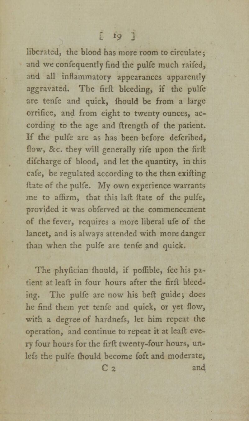 liberated, the blood has more room to circulate; and we confequently find the pulfe much raifed, and all inflammatory appearances apparently aggravated. The firft bleeding, if the pulfe are tenfe and quick, mould be from a large orrifice, and from eight to twenty ounces, ac- cording to the age and ftrength of the patient. If the pulfe are as has been before defcribed, flow, &c. they will generally rife upon the firft difcharge of blood, and let the quantity, in this cafe, be regulated according to the then exifting flate of the pulfe. My own experience warrants me to affirm, that this laft ftate of the pulfe, provided it was obferved at the commencement of the fever, requires a more liberal ufe of the lancet, and is always attended with more danger than when the pulfe are tenfe and quick. The phyfician fhould, if poflible, fee his pa- tient at leaft in four hours after the firft bleed- ing. The pulfe are now his beft guide; does he find them yet tenfe and quick, or yet flow, with a degree of hardnefs, let him repeat the operation, and continue to repeat it at leaft eve- ry four hours for the firft twenty-four hours, un- lefs the pulfe mould become foft and moderate, C 2 and