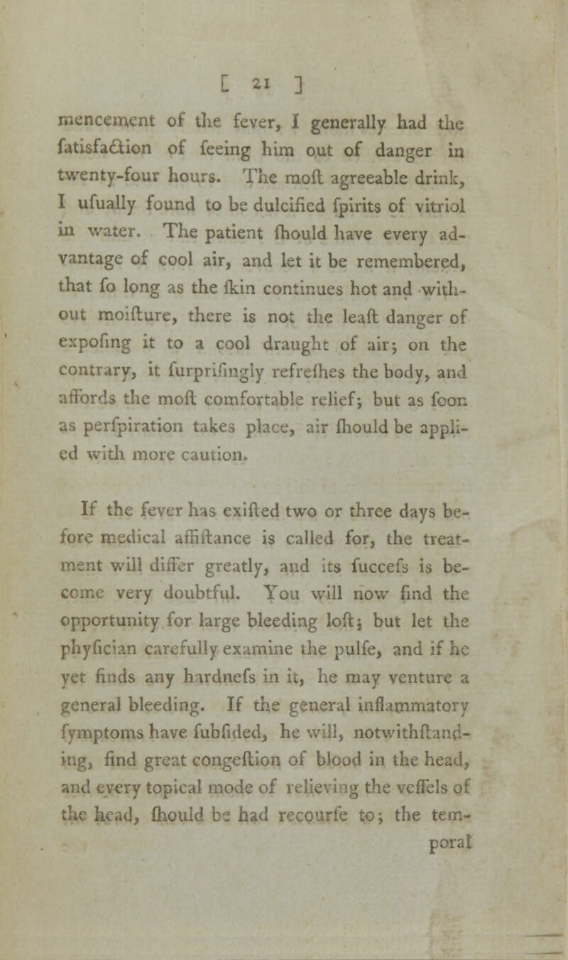 mencement of die fever, I generally had the fatisfa&ion of feeing him out of danger in twenty-four hours. The mod agreeable drink, I ufually found to be dulcified fpirits of vitriol In water. The patient fhould have every ad- vantage of cool air, and let it be remembered, that fo long as the fkin continues hot and with- out moifture, there is not the leaft danger of expofing it to a cool draught of air; on the contrary, it furprifmgly refrefhes the body, and affords the mofl comfortable relief; but as foon as perfpiration takes place, air fhould be appli- ed with more caution. If the fever has exifted two or three days be- fore medical affiftance is called for, the treat- ment will differ greatly, and its fuccefs is be- come very doubtful. You will now fmd the opportunity for large bleeding loft; but let the phyfician carefully examine the pulfe, and if he yet finds any h-urdnefs in it, he may venture a general bleeding. If the general inflammatory fymptoms have fubfided, he will, notwithstand- ing, find great congeflion of blood in the head, and every topical mode of relieving the vcfTels of the head, fhould be had recourfe to; the tem- poral