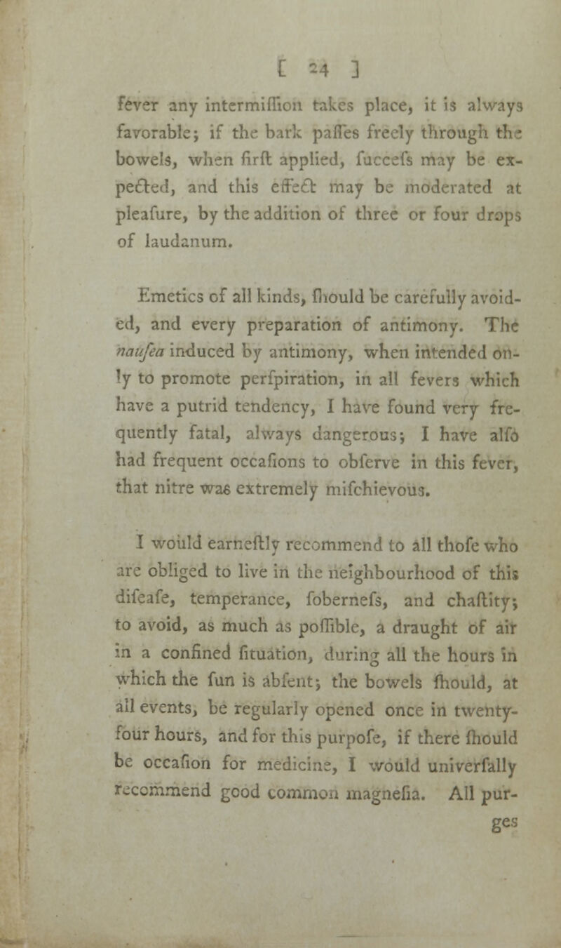 Fever any intcrmiffion takes place, it is always favorable; if the bark pafles freely through thi bowels, when firft applied, fuccefs may be ex- pected, and this effect may be moderated at pleafure, by the addition of three or four drops of laudanum. Emetics of all kinds, mould be carefully avoid- ed, and every preparation of antimony. The naufea induced by antimony, when intended on- ly to promote perfpiration, in all fevers which have a putrid tendency, I have found very fre- quently fatal, always dangerous-, I have alfo had frequent occafions to obferve in this fever, that nitre wae extremely mifchievous. I would eameftly recommend to all thofe who are obliged to live in the neighbourhood of this difeafe, temperance, fobernefs, and chaftity; to avoid, as much as poffible, a draught of air in a confined fituation, during all the hours in which the fun is abfent; the bowels mould, at all events, be regularly opened once in twenty- four hours, and for this purpofe, if there mould be occafion for medicine, I would univerfally recommend good common magnefia. All pur- ges