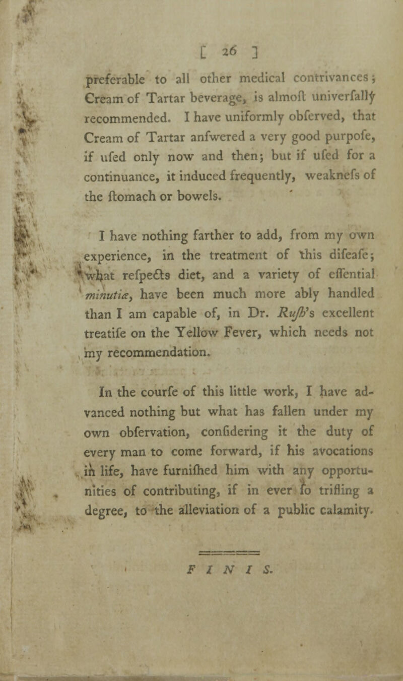 preferable to all other medical contrivances; Cream of Tartar beverage, is almofl; univerfalty recommended. I have uniformly obferved, that Cream of Tartar anfwered a very good purpofe, if ufed only now and then; but if ufed for a continuance, it induced frequently, weaknefs of the ftomach or bowels. I have nothing farther to add, from my own experience, in the treatment of this difeafe; hat refpe&s diet, and a variety of eflentia! minutia, have been much more ably handled than I am capable of, in Dr. Ru/h's excellent treatife on the Yellow Fever, which needs not my recommendation. In the courfe of this little work, I have ad- vanced nothing but what has fallen under my own obfervation, confidering it the duty of every man to come forward, if his avocations in life, have furnifhed him with any opportu- nities of contributing, if in ever fo trifling a degree, to the alleviation of a public calamity. FINIS.