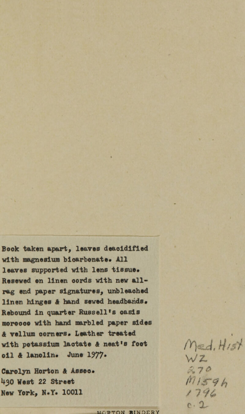 Book taken apart, leaves deaoidifled with magnesium bicarbonate. All leaves supported with lens tissue* Resewed en linen oords with new all- rag end paper signatures, unbleached linen hinges & hand sewed headbands* Rebound in quarter Russell's oasis moreooe with hand marbled paper sides & vellum oorners* Leather treated with potassium lactate & neat's foot /VY^g^f Hj oil & lanolin. June 1977* WZ» Carolyn Horton & Assoc 7 & U30 West 22 Street ;S*9h New York, N.T. 10011 / ? •</£ Hf.RTdN BINDERY