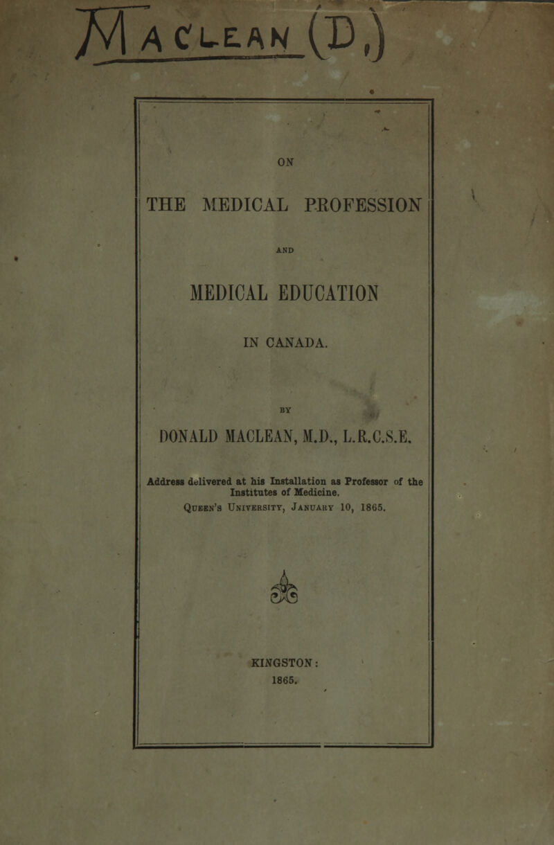 Maclean (IU ON THE MEDICAL PROFESSION MEDICAL EDUCATION IN CANADA. DONALD MACLEAN, M.D., L.R.C.S.E. Address delivered at his Installation as Professor of the Institutes of Medicine. Queen's University, January 10, 1865. KINGSTON 1865.