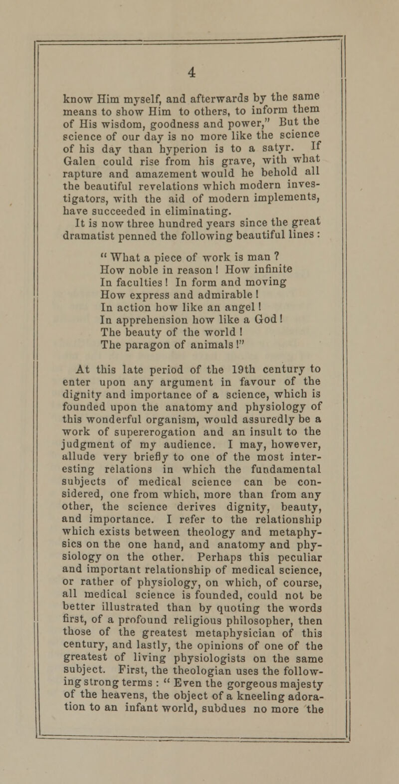 know Him myself, and afterwards by the same means to show Him to others, to inform them of His wisdom, goodness and power, But the science of our day is no more like the science of his day than hyperion is to a satyr. If Galen could rise from his grave, with what rapture and amazement would he behold all the beautiful revelations which modern inves- tigators, with the aid of modern implements, have succeeded in eliminating. It is now three hundred years since the great dramatist penned the following beautiful lines :  What a piece of work is man ? How noble in reason ! How infinite In faculties! In form and moving How express and admirable ! In action how like an angel! In apprehension how like a God! The beauty of the world ! The paragon of animals ! At this late period of the 19th century to enter upon any argument in favour of the dignity and importance of a science, which is founded upon the anatomy and physiology of this wonderful organism, would assuredly be a work of supererogation and an insult to the judgment of my audience. I may, however, allude very briefly to one of the most inter- esting relations in which the fundamental subjects of medical science can be con- sidered, one from which, more than from any other, the science derives dignity, beauty, and importance. I refer to the relationship which exists between theology and metaphy- sics on the one hand, and anatomy and phy- siology on the other. Perhaps this peculiar and important relationship of medical science, or rather of physiology, on which, of course, all medical science is founded, could not be better illustrated than by quoting the words first, of a profound religious philosopher, then those of the greatest metaphysician of this century, and lastly, the opinions of one of the greatest of living physiologists on the same subject. First, the theologian uses the follow- ing strong terms :  Even the gorgeous majesty of the heavens, the object of a kneeling adora- tion to an infant world, subdues no more the