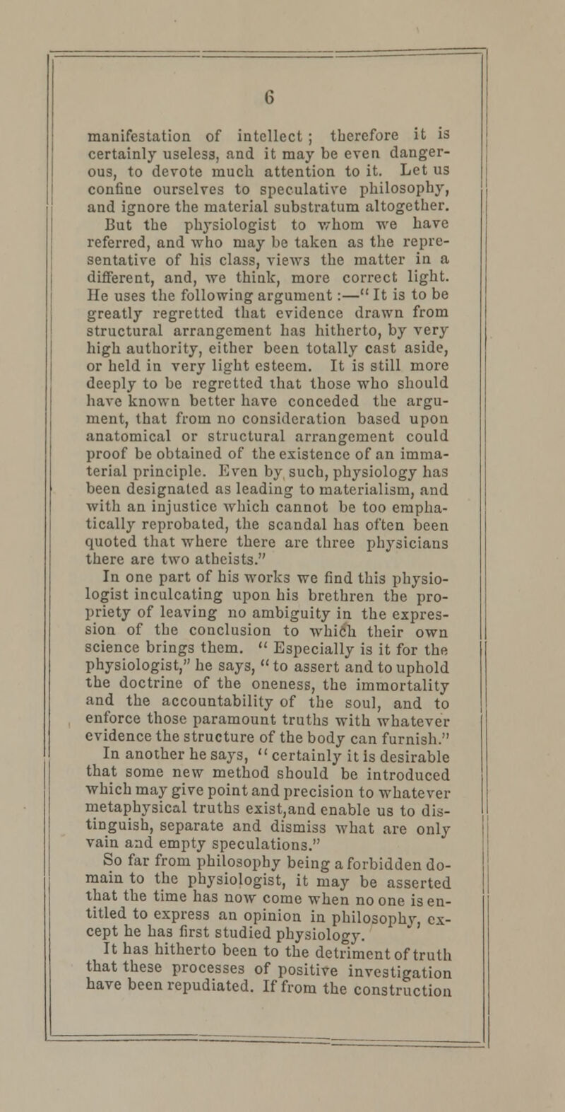 manifestation of intellect ; therefore it is certainly useless, and it may be even danger- ous, to devote much attention to it. Let us confine ourselves to speculative philosophy, and ignore the material substratum altogether. But the physiologist to whom we have referred, and who may be taken as the repre- sentative of his class, views the matter in a different, and, we think, more correct light. He uses the following argument:— It is to be greatly regretted that evidence drawn from structural arrangement has hitherto, by very high authority, either been totally cast aside, or held in very light esteem. It is still more deeply to be regretted that those who should have known better have conceded the argu- ment, that from no consideration based upon anatomical or structural arrangement could proof be obtained of the existence of an imma- terial principle. Even by such, physiology has been designated as leading to materialism, and with an injustice which cannot be too empha- tically reprobated, the scandal has often been quoted that where there are three physicians there are two atheists. In one part of his works we find this physio- logist inculcating upon his brethren the pro- priety of leaving no ambiguity in the expres- sion of the conclusion to which their own science brings them.  Especially is it for the physiologist, he says, to assert and to uphold the doctrine of the oneness, the immortality and the accountability of the soul, and to enforce those paramount truths with whatever evidence the structure of the body can furnish. In another he says,  certainly it is desirable that some new method should be introduced which may give point and precision to whatever metaphysical truths exist,and enable us to dis- tinguish, separate and dismiss what are only vain and empty speculations. So far from philosophy being a forbidden do- main to the physiologist, it may be asserted that the time has now come when no one is en- titled to express an opinion in philosophy, ex- cept he has first studied physiology. It has hitherto been to the detriment of truth that these processes of positive investigation have been repudiated. If from the construction