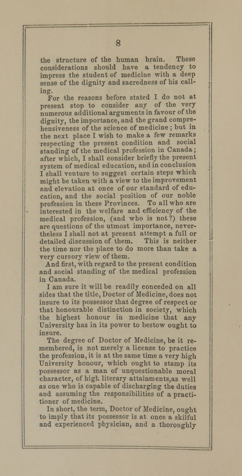 the structure of the human brain. These considerations should have a tendency to impress the student of medicine with a deep sense of the dignity and sacredness of his call- ing. For the reasons before stated I do not at present stop to consider any of the very numerous additional arguments in favour of the dignity, the importance, and the grand compre- hensiveness of the science of medicine ; but in the next place I wish to make a few remarks respecting the present condition and social standing of the medical profession in Canada; after which, I shall consider briefly the present system of medical education, and in conclusion I shall venture to suggest certain steps which might be taken with a view to the improvement and elevation at once of our standard of edu- cation, and the social position of our noble profession in these Provinces. To all who are interested in the welfare and efficiency of the medical profession, (and who is not ?) these are questions of the utmost importance, never- theless I shall not at present attempt a full or detailed discussion of them. This is neither the time nor the place to do more than take a very cursory view of them. And first, with regard to the present condition and social standing of the medical profession in Canada. I am sure it will be readily conceded on all sides that the title, Doctor of Medicine, does not insure to its possessor that degree of respect or that honourable distinction in society, which the highest honour in medicine that any University has in its power to bestow ought to insure. The degree of Doctor of Medicine, be it re- membered, is not merely a license to practice the profession, it is at the same time a very high University honour, which ought to stamp its possessor as a man of unquestionable moral character, of high literary attainments,as well as one who is capable of discharging the duties and assuming the responsibilities of a practi- tioner of medicine. In short, the term, Doctor of Medicine, ought to imply that its possessor is at once a skilful and experienced physician, and a thoroughly