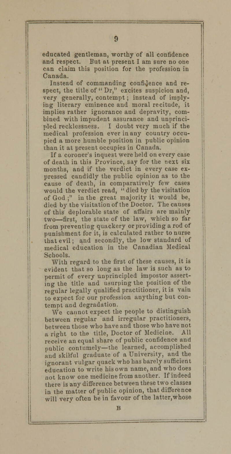 educated gentleman, worthy of all confidence and respect. But at present I am sure no one can claim this position for the profession in Canada. Instead of commanding confidence and re- spect, the title of  Dr, excites suspicion and, very generally, contempt; instead of imply- ing literary eminence and moral recitude, it implies rather ignorance and depravity, com- bined with impudent assurance and unprinci- pled recklessness. I doubt very much if the medical profession ever in any country occu- pied a more humble position in public opinion than it at present occupies in Canada. If a coroner's inquest were held on every case of death in this Province, say for the next six months, and if the verdict in every case ex- pressed candidly the public opinion as to the cause of death, in comparatively few cases would the verdict read,  died by the visitation of God ; in the great majority it would be, died by the visitation of the Doctor. The causes of this deplorable state of affairs are mainly two—first, the state of the law, which so far from preventing quackery or providing a rod of punishment for it, is calculated rather to nurse that evil; and secondly, the low standard of medical education in the Canadian Medical Schools. With regard to the first of these causes, it is evident that so long as the law is such as to permit of every unprincipled impostor assert- ing the title and usurping the position of the regular legally qualified practitioner, it is vain to expect for our profession anything but con- tempt and degradation. We cannot expect the people to distinguish between regular and irregular practitioners, between those who have and those who have not a right to the title, Doctor of Medicine. All receive an equal share of public confidence and public contumely—the learned, accomplished and skilful graduate of a University, and the ignorant vulgar quack who has barely sufficient education to write his own name, and who does not know one medicine from another. If indeed there is any difference between these two classes in the matter of public opinion, that difference will very often be in favour of the latter,whose B