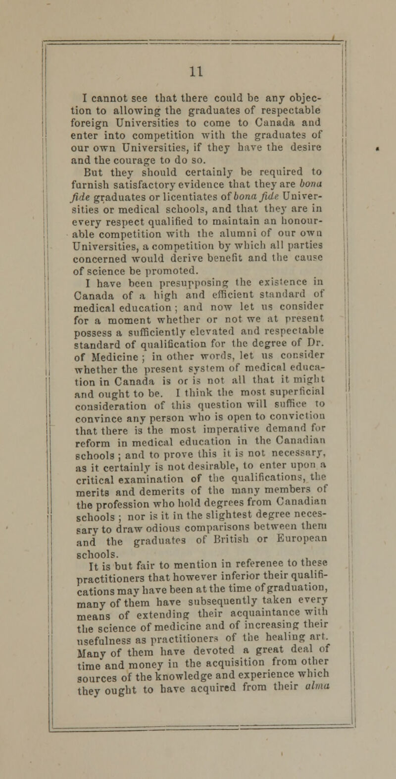 I cannot see that there could be any objec- tion to allowing the graduates of respectable foreign Universities to come to Canada and enter into competition with the graduates of our own Universities, if they have the desire and the courage to do so. But they should certainly be required to furnish satisfactory evidence that they are bona fide graduates or licentiates of bona fide. Univer- sities or medical schools, and that they are in every respect qualified to maintain an honour- able competition with the alumni of our own Universities, a competition by which all parties concerned would derive benefit and the cause of science be promoted. I have been presupposing the existence in Canada of a high and efficient standard of medical education ; and now let us consider for a moment whether or not we at present possess a sufficiently elevated and respectable standard of qualification for the degree of Dr. of Medicine ; in other words, let us consider whether the present system of medicnl educa- tion in Canada is oris not all that it might and ought to be. I think the most superficial consideration of this question will suffice to convince any person who is open to conviction that there is the most imperative demand for reform in medical education in the Canadian schools ; and to prove this it is not necessary, as it certainly is not desirable, to enter upon a critical examination of the qualifications, the merits and demerits of the many members of the profession who hold degrees from Canadian schools ; nor is it in the slightest degree neces- sary to draw odious comparisons between them and the graduates of British or European schools. It is but fair to mention in reference to these practitioners that however inferior their qualifi- cations may have been at the time of graduation, many of them have subsequently taken every means of extending their acquaintance with the science of medicine and of increasing their usefulness as practitioner* of the healiug art. Many of them have devoted a great deal of time and money in the acquisition from other sources of the knowledge and experience which they ought to have acquired from their alma