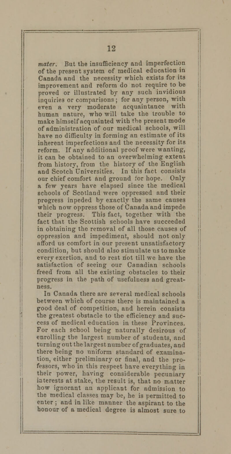 mater. But the insufficiency and imperfection of the present system of medical education in Canada and the necessity which exists for its improvement and reform do not require to be proved or illustrated by any such invidious inquiries or comparisons ; for any person, with even a very moderate acquaintance with human nature, who will take the trouble to make himself acquainted with the present mode of administration of our medical schools, will have no difficulty in forming an estimate of its inherent imperfections and the necessity for its reform. If any additional proof were wanting, it can be obtained to an overwhelming extent from history, from the history of the English and Scotch Universities. In this fact consists our chief comfort and ground for hope. Only a few years have elapsed since the medical schools of Scotland were oppressed and their progress inpeded by exactly the same causes which now oppress those of Canada and impede their progress. This fact, together with the fact that the Scottish schools have succeeded in obtaining the removal of all those causes of oppression and impediment, should not only nfford us comfort in our present unsatisfactory condition, but should also stimulate us to make every exertion, and to rest riot till we have the satisfaction of seeing our Canadian schools freed from all the existing obstacles to their progress in the path of usefulness and great- ness. In Canada there are several medical schools between which of course there is maintained a good deal of competition, and herein consists the greatest obstacle to the efficiency and suc- cess of medical education in these Provinces. For each school being naturally desirous of enrolling the largest number of students, and turning out the largest number of graduates, and there being no uniform standard of examina- tion, either preliminary or final, and the pro- fessors, who in this respeet have everything in their power, having considerable pecuniary interests at stake, the result is, that no matter how ignorant an applicant for admission to the medical classes may be, he is permitted to enter ; and in like manner the aspirant to the honour of a medical degree is almost sure to