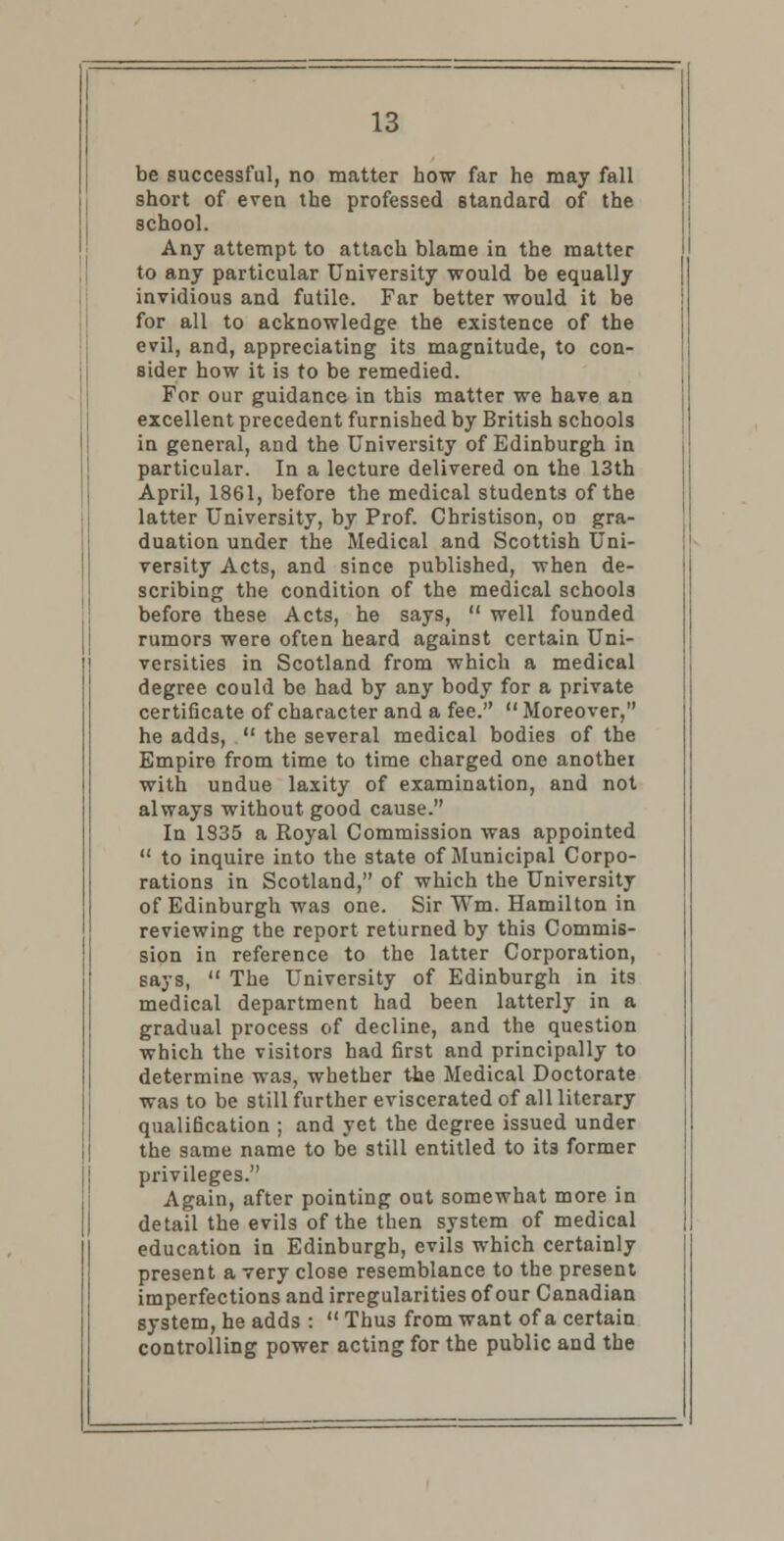 be successful, no matter how far he may fall short of even the professed standard of the school. Any attempt to attach blame in the matter to any particular University would be equally invidious and futile. Far better would it be for all to acknowledge the existence of the evil, and, appreciating its magnitude, to con- sider how it is to be remedied. For our guidance in this matter we have an excellent precedent furnished by British schools in general, and the University of Edinburgh in particular. In a lecture delivered on the 13th April, 1861, before the medical students of the latter University, by Prof. Christison, on gra- duation under the Medical and Scottish Uni- versity Acts, and since published, when de- scribing the condition of the medical schools before these Acts, he says,  well founded rumors were often heard against certain Uni- versities in Scotland from which a medical degree could be had by any body for a private certificate of character and a fee.  Moreover, he adds,  the several medical bodies of the Empire from time to time charged one anothei with undue laxity of examination, and not always without, good cause. In 1335 a Royal Commission was appointed  to inquire into the state of Municipal Corpo- rations in Scotland, of which the University of Edinburgh was one. Sir Wm. Hamilton in reviewing the report returned by this Commis- sion in reference to the latter Corporation, says,  The University of Edinburgh in its medical department had been latterly in a gradual process of decline, and the question which the visitors had first and principally to determine was, whether the Medical Doctorate was to be still further eviscerated of all literary qualification ; and yet the degree issued under the same name to be still entitled to its former privileges. Again, after pointing out somewhat more in detail the evils of the then system of medical education in Edinburgh, evils which certainly present a very close resemblance to the present imperfections and irregularities of our Canadian system, he adds :  Thus from want of a certain controlling power acting for the public and the