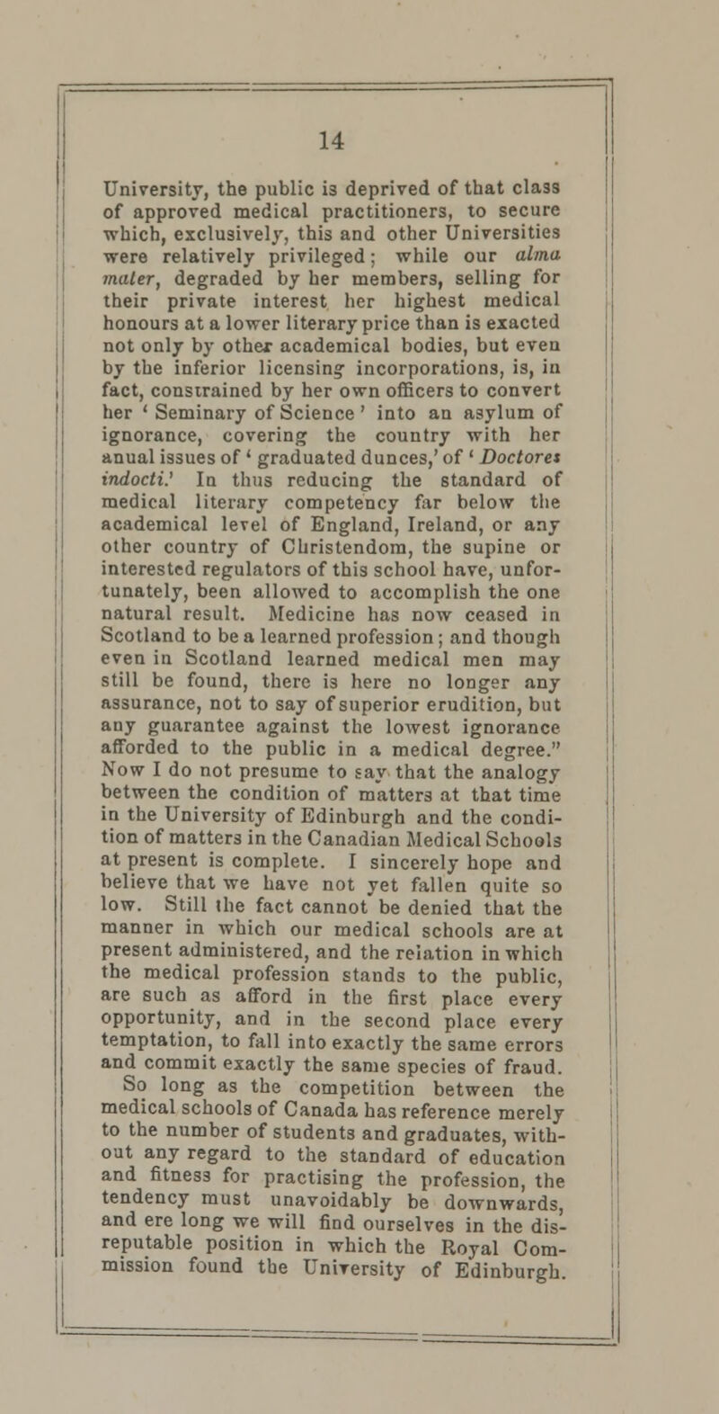 University, the public is deprived of that cla3s of approved medical practitioners, to secure which, exclusively, this and other Universities ■were relatively privileged; while our alma mater, degraded by her members, selling for their private interest her highest medical honours at a lower literary price than is exacted not only by othex academical bodies, but even by the inferior licensing incorporations, is, in fact, constrained by her own officers to convert her ' Seminary of Science ' into an asylum of ignorance, covering the country with her anual issues of ' graduated dunces,' of ' Doctores indocti.' In thus reducing the standard of medical literary competency far below the academical level of England, Ireland, or any other country of Christendom, the supine or interested regulators of this school have, unfor- tunately, been allowed to accomplish the one natural result. Medicine has now ceased in Scotland to be a learned profession; and though even in Scotland learned medical men may still be found, there is here no longer any assurance, not to say of superior erudition, but any guarantee against the lowest ignorance afforded to the public in a medical degree. Now I do not presume to say that the analogy between the condition of matters at that time in the University of Edinburgh and the condi- tion of matters in the Canadian Medical Schools at present is complete. I sincerely hope and believe that we have not yet fallen quite so low. Still ihe fact cannot be denied that the manner in which our medical schools are at present administered, and the relation in which the medical profession stands to the public, are such as afford in the first place every opportunity, and in the second place every temptation, to fall into exactly the same errors and commit exactly the same species of fraud. So long as the competition between the medical schools of Canada has reference merely to the number of students and graduates, with- out any regard to the standard of education and fitness for practising the profession, the tendency must unavoidably be downwards, and ere long we will find ourselves in the dis- reputable position in which the Royal Com- mission found the University of Edinburgh.