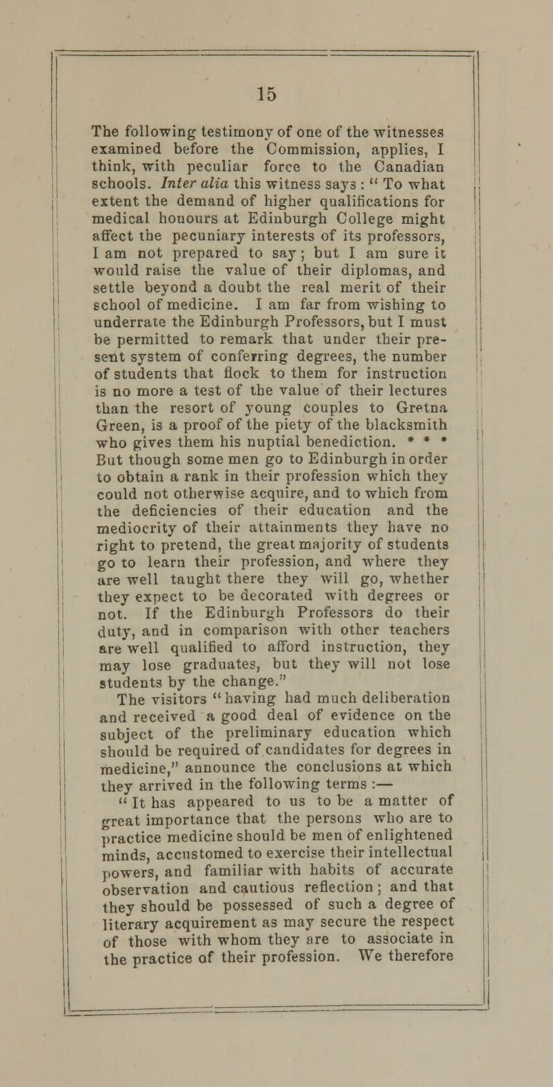 The following testimony of one of the witnesses examined before the Commission, applies, I think, with peculiar force to the Canadian schools. Inter alia this witness says :  To what extent the demand of higher qualifications for medical houours at Edinburgh College might affect the pecuniary interests of its professors, I am not prepared to say; but I am sure it would raise the value of their diplomas, and settle beyond a doubt the real merit of their school of medicine. I am far from wishing to underrate the Edinburgh Professors, but I must be permitted to remark that under their pre- sent system of conferring degrees, the number of students that flock to them for instruction i3 no more a test of the value of their lectures than the resort of young couples to Gretna Green, is a proof of the piety of the blacksmith who gives them his nuptial benediction. * * » But though some men go to Edinburgh in order to obtain a rank in their profession which they could not otherwise acquire, and to which from the deficiencies of their education and the mediocrity of their attainments they have no right to pretend, the great majority of students go to learn their profession, and where they are well taught there they will go, whether they expect to be decorated with degrees or not. If the Edinburgh Professors do their duty, and in comparison with other teachers are well qualified to afford instruction, they may lose graduates, but they will not lose students by the change. The visitors having had much deliberation and received a good deal of evidence on the subject of the preliminary education which should be required of candidates for degrees in medicine, announce the conclusions at which they arrived in the following terms :—  It has appeared to us to be a matter of great importance that the persons who are to practice medicine should be men of enlightened minds, accustomed to exercise their intellectual powers, and familiar with habits of accurate observation and cautious reflection; and that they should be possessed of such a degree of literary acquirement as may secure the respect of those with whom they are to associate in the practice of their profession. We therefore