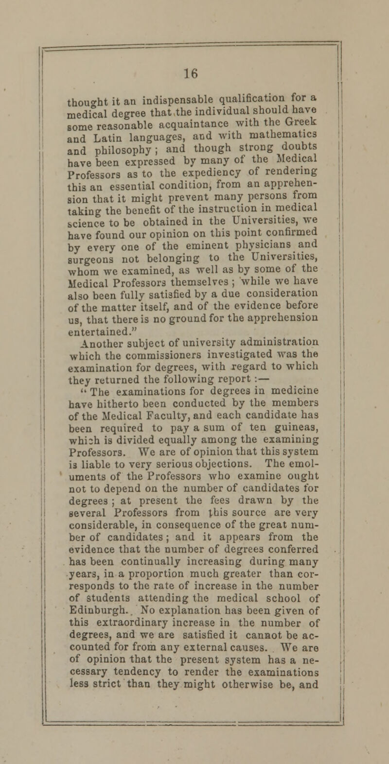 thought it an indispensable qualification for a medical degree that the individual should have some reasonable acquaintance with the Greek and Latin languages, and with mathematics and philosophy; and though strong doubts have been expressed by many of the Medical Professors as to the expediency of rendering thi3 an essential condition, from an apprehen- sion that it might prevent many persons from taking the benefit of the instruction in medical science to be obtained in the Universities, we have found our opinion on this point confirmed by every one of the eminent physicians and surgeons not belonging to the Universities, whom we examined, as well as by some of the Medical Professors themselves ; while we have also been fully satisfied by a due consideration of the matter itself, and of the evidence before us, that there is no ground for the apprehension entertained. Another subject of university administration which the commissioners investigated was the examination for degrees, with regard to which they returned the following report:—  The examinations for degrees in medicine have hitherto been conducted by the members of the Medical Faculty, and each candidate has been required to pay a sum of ten guineas, which is divided equally among the examining Professors. We are of opinion that this system i3 liable to very serious objections. The emol- uments of the Professors who examine ought not to depend on the number of candidates for degrees ; at present the foes drawn by the several Professors from J.his source are very considerable, in consequence of the great num- ber of candidates; and it appears from the evidence that the number of degrees conferred has been continually increasing during many years, in a proportion much greater than cor- responds to the rate of increase in the number of students attending the medical school of Edinburgh.. No explanation has been given of this extraordinary increase in the number of degrees, and we are satisfied it cannot be ac- counted for from any external causes. We are of opinion that the present system has a ne- cessary tendency to render the examinations less strict than they might otherwise be, and