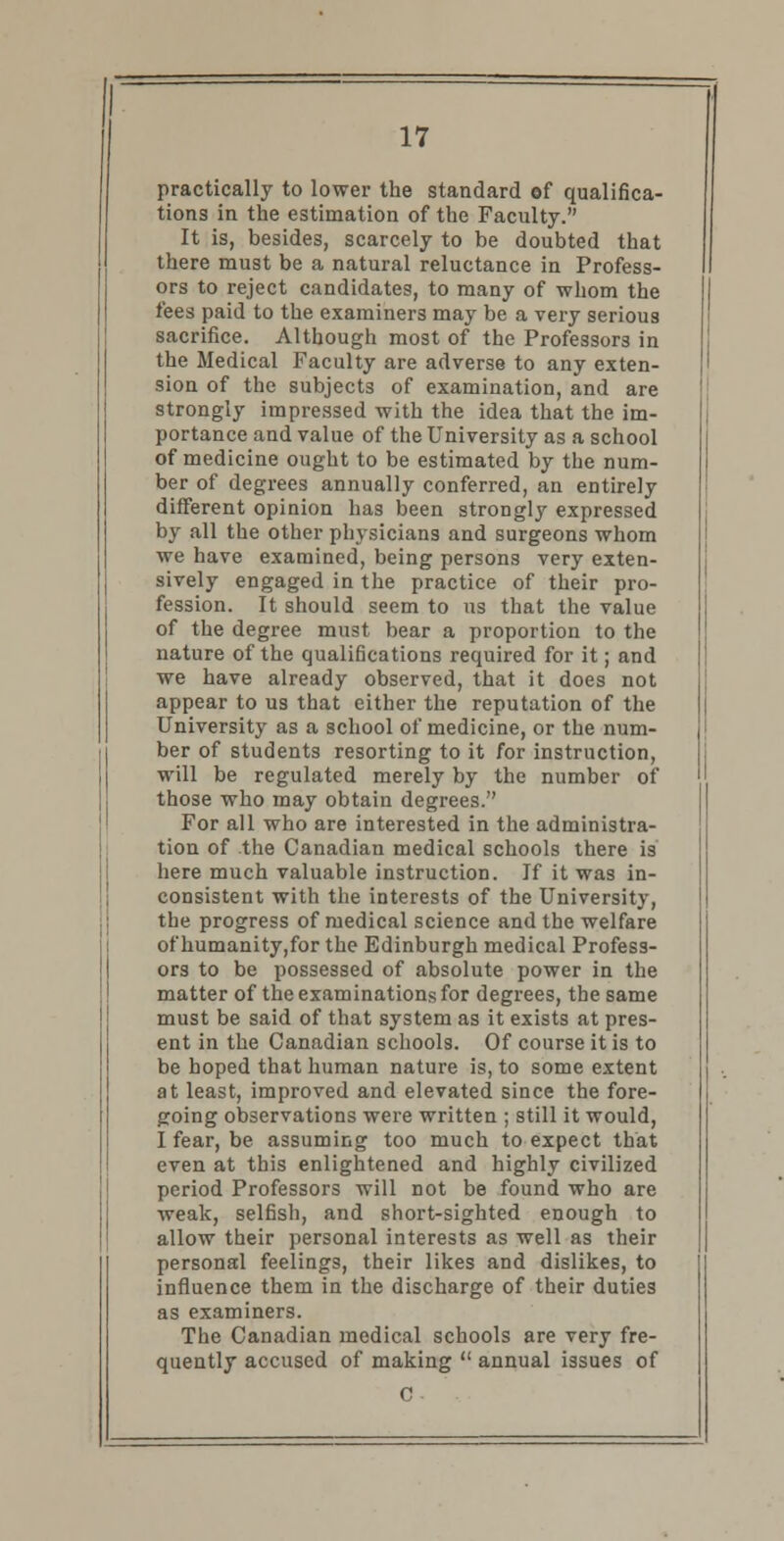 practically to lower the standard of qualifica- tions in the estimation of the Faculty. It is, besides, scarcely to be doubted that there must be a natural reluctance in Profess- ors to reject candidates, to many of whom the fees paid to the examiners may be a very serious sacrifice. Although most of the Professors in the Medical Faculty are adverse to any exten- sion of the subjects of examination, and are strongly impressed with the idea that the im- portance and value of the University as a school of medicine ought to be estimated by the num- ber of degrees annually conferred, an entirely different opinion has been strongly expressed by all the other physicians and surgeons whom we have examined, being persons very exten- sively engaged in the practice of their pro- fession. It should seem to ns that the value of the degree must bear a proportion to the nature of the qualifications required for it; and we have already observed, that it does not appear to us that either the reputation of the University as a school of medicine, or the num- ber of students resorting to it for instruction, will be regulated merely by the number of those who may obtain degrees. For all who are interested in the administra- tion of the Canadian medical schools there is here much valuable instruction. If it was in- consistent with the interests of the University, the progress of medical science and the welfare of humanity,for the Edinburgh medical Profess- ors to be possessed of absolute power in the matter of the examinations for degrees, the same must be said of that system as it exists at pres- ent in the Canadian schools. Of course it is to be hoped that human nature is, to some extent at least, improved and elevated since the fore- going observations were written ; still it would, I fear, be assuming too much to expect that even at this enlightened and highly civilized period Professors will not be found who are weak, selfish, and short-sighted enough to allow their personal interests as well as their personal feelings, their likes and dislikes, to influence them in the discharge of their duties as examiners. The Canadian medical schools are very fre- quently accused of making  annual issues of