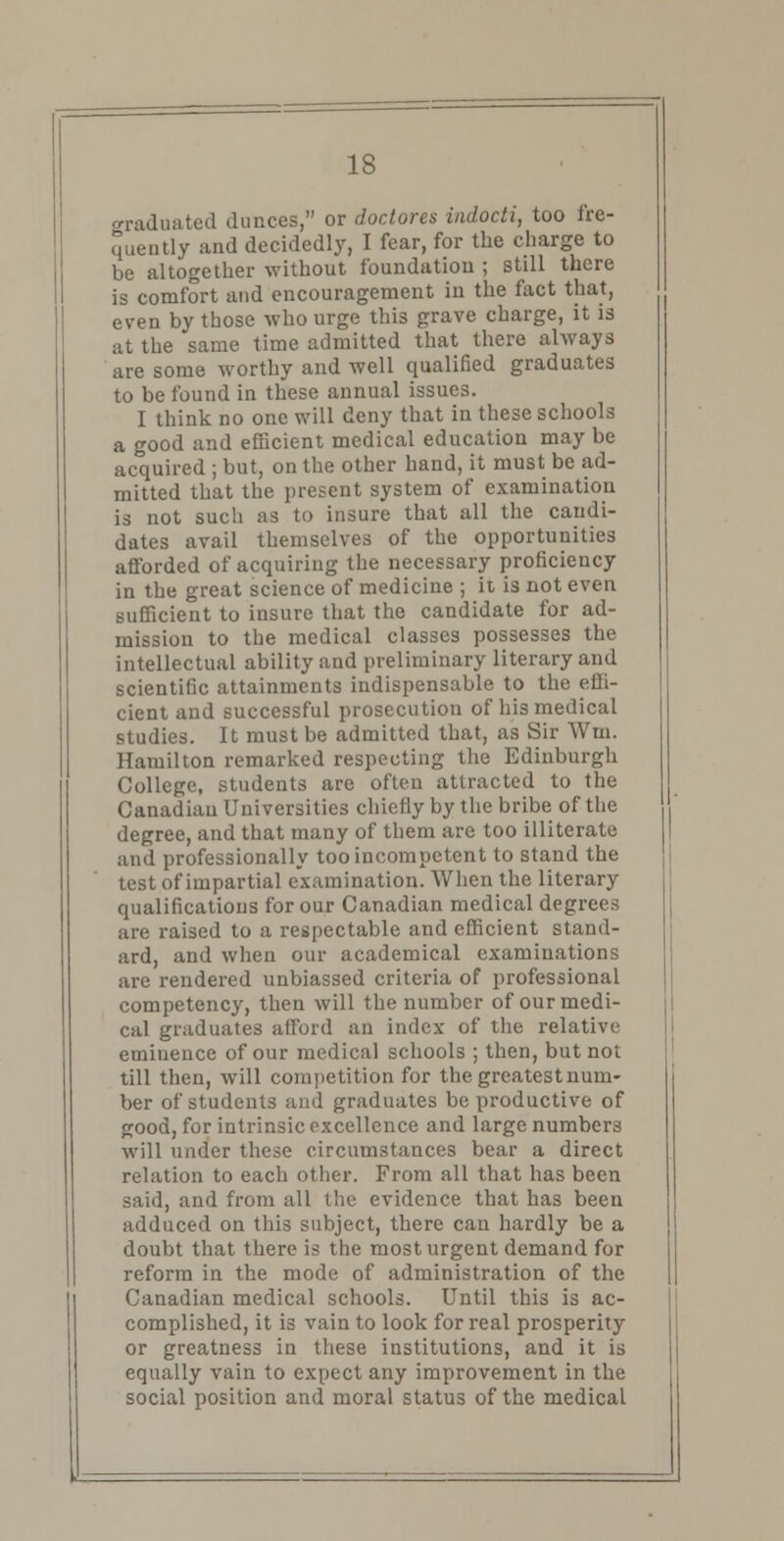 graduated dunces, or doctores indocti, too fre- quently and decidedly, I fear, for the charge to be altogether without foundation ; still there is comfort and encouragement in the fact that, even by those who urge this grave charge, it is at the same time admitted that there always are some worthy and well qualified graduates to be found in these annual issues. I think no one will deny that in these schools a good and efficient medical education may be acquired ; but, on the other hand, it must be ad- mitted that the present system of examination is not such as to insure that all the candi- dates avail themselves of the opportunities afforded of acquiring the necessary proficiency in the great science of medicine ; it is not even sufficient to insure that the candidate for ad- mission to the medical classes possesses the intellectual ability and preliminary literary and scientific attainments indispensable to the effi- cient and successful prosecution of his medical studies. It must be admitted that, as Sir Win. Hamilton remarked respecting the Edinburgh College, students are often attracted to the Canadian Universities chiefly by the bribe of the degree, and that many of them are too illiterate and professionally too incompetent to stand the test of impartial examination. When the literary qualifications for our Canadian medical degrees are raised to a respectable and efficient stand- ard, and when our academical examinations are rendered unbiassed criteria of professional competency, then will the number of our medi- cal graduates afford an index of the relative eminence of our medical schools ; then, but not till then, will competition for the greatest num- ber of students and graduates be productive of good, for intrinsic excellence and large numbers will under these circumstances bear a direct relation to each other. From all that has been said, and from all the evidence that has been adduced on this subject, there can hardly be a doubt that there is the most urgent demand for reform in the mode of administration of the Canadian medical schools. Until this is ac- complished, it is vain to look for real prosperity or greatness in these institutions, and it is equally vain to expect any improvement in the social position and moral status of the medical