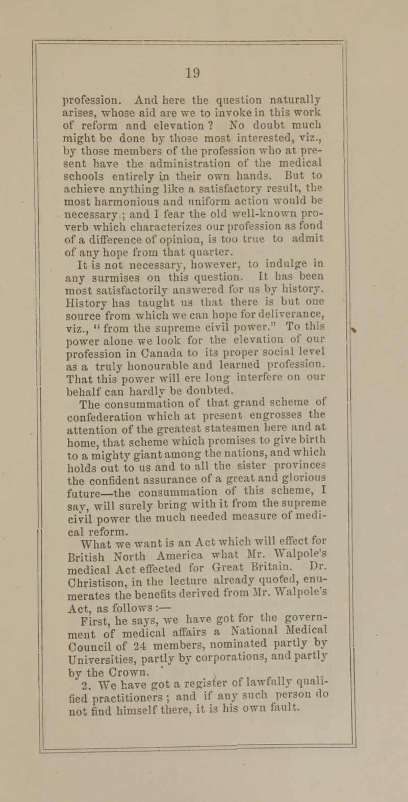 profession. And here the question naturally arises, whose aid are we to invoke in this work of reform and elevation ? No doubt much might be done by those most interested, viz., by those members of the profession who at pre- sent have the administration of the medical schools entirely in their own hands. But to achieve anything like a satisfactory result, the most harmonious and uniform action would be necessary ; and I fear the old well-known pro- verb which characterizes our profession as fond of a difference of opinion, is too true to admit of any hope from that quarter. It is not necessary, however, to indulge in any surmises on this question. It has been most satisfactorily answered for us by history. History has taught us that there is but one source from which we can hope for deliverance, viz.,  from the supreme civil power. To this power alone we look for the elevation of our profession in Canada to its proper social level as a truly honourable and learned profession. That this power will ere long interfere on our behalf can hardly be doubted. The consummation of that grand scheme of confederation which at present engrosses the attention of the greatest statesmen here and at home, that scheme which promises to give birth to a mighty giant among the nations, and which holds out to us and to all the sister provinces the confident assurance of a great and glorious future—the consummation of this scheme, I say, will surely bring with it from the supreme civil power the much needed measure of medi- cal reform. What we want is an Act which will effect for British North America what Mr. Walpole's medical Act effected for Great Britain. Dr. Christison, in the lecture already quoted, enu- merates the benefits derived from Mr. Walpole's Act, as follows :— First, he says, we have got for the govern- ment of medical affairs a National Medical Council of 24 members, nominated partly by Universities, partly by corporations, and partly by the Crown. ' 2. We have got a register of lawfully quali- fied practitioners ; and if any such person do not find himself there, it is his own fault.