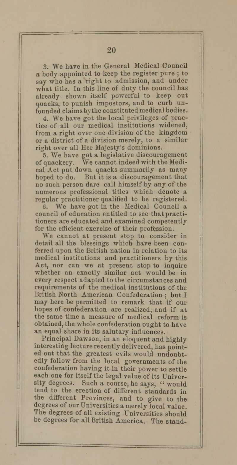 3. We have in the General Medical Council a body appointed to keep the register pure ; to say who has a right to admission, and under what title. In this line of duty the council has already shown itself powerful to keep out quacks, to punish impostors, and to curb un- founded claims by the constituted medical bodies. 4. We have got the local privileges of prac- tice of all our medical institutions widened, from a right over one division of the kingdom or a district of a division merely, to a similar right over all Her Majesty's dominions. 5. We have got a legislative discouragement of quackery. We cannot indeed with the Medi- cal Act put down quacks summarily as many hoped to do. But it is a discouragement that no such person dare call himself by any of the numerous professional titles which denote a regular practitioner qualified to be registered. G. We have got in the Medical Council a council of education entitled to see that practi- tioners are educated and examined competently for the efficient exercise of their profession. We cannot at present stop to consider in detail all the blessings which have been con- ferred upon the British nation in relation to its medical institutions and practitioners by this Act, nor can we at present stop to inquire whether an exactly similar act would be in every respect adapted to the circumstances and requirements of the medical institutions of the British North American Confederation ; but I may here be permitted to remark that if our hopes of confederation are realized, and if at the same time a measure of medical reform is obtained, the whole confederation ought to have an equal share in its salutary influences. Principal Dawson, in an eloquent and highly interesting lecture recently delivered, has point- ed out that the greatest evils would undoubt- edly follow from the local governments of the confederation having it in their power to settle each one for itself the legal value of its Univer- sity degrees. Such a course, he says,  would tend to the erection of different standards in the different Provinces, and to give to the degrees of our Universities a merely local value. The degrees of all existing Universities should be degrees for all British America. The stand-