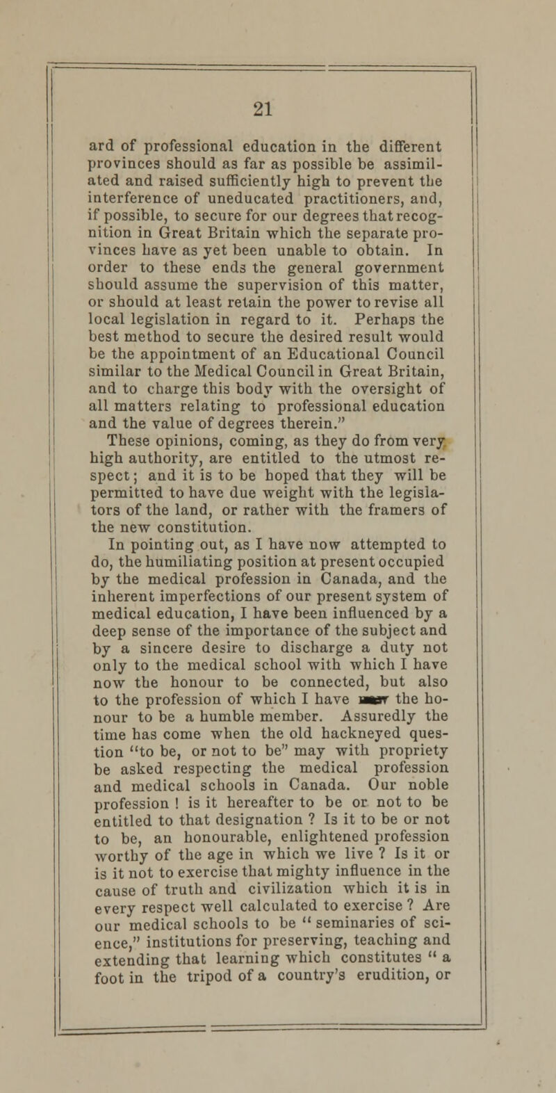 ard of professional education in the different provinces should as far as possible be assimil- ated and raised sufficiently high to prevent the interference of uneducated practitioners, and, if possible, to secure for our degrees that recog- nition in Great Britain which the separate pro- vinces have as yet been unable to obtain. In order to these ends the general government should assume the supervision of this matter, or should at least retain the power to revise all local legislation in regard to it. Perhaps the best method to secure the desired result would be the appointment of an Educational Council similar to the Medical Council in Great Britain, and to charge this body with the oversight of all matters relating to professional education and the value of degrees therein. These opinions, coming, as they do from very high authority, are entitled to the utmost re- spect ; and it is to be hoped that they will be permitted to have due weight with the legisla- tors of the land, or rather with the framers of the new constitution. In pointing out, as I have now attempted to do, the humiliating position at present occupied by the medical profession in Canada, and the inherent imperfections of our present system of medical education, I have been influenced by a deep sense of the importance of the subject and by a sincere desire to discharge a duty not only to the medical school with which I have now the honour to be connected, but also to the profession of which I have mer the ho- nour to be a humble member. Assuredly the time has come when the old hackneyed ques- tion to be, or not to be may with propriety be asked respecting the medical profession and medical schools in Canada. Our noble profession ! is it hereafter to be or not to be entitled to that designation ? Is it to be or not to be, an honourable, enlightened profession worthy of the age in which we live ? Is it or is it not to exercise that mighty influence in the cause of truth and civilization which it is in every respect well calculated to exercise ? Are our medical schools to be  seminaries of sci- ence, institutions for preserving, teaching and extending that learning which constitutes  a foot in the tripod of a country's erudition, or