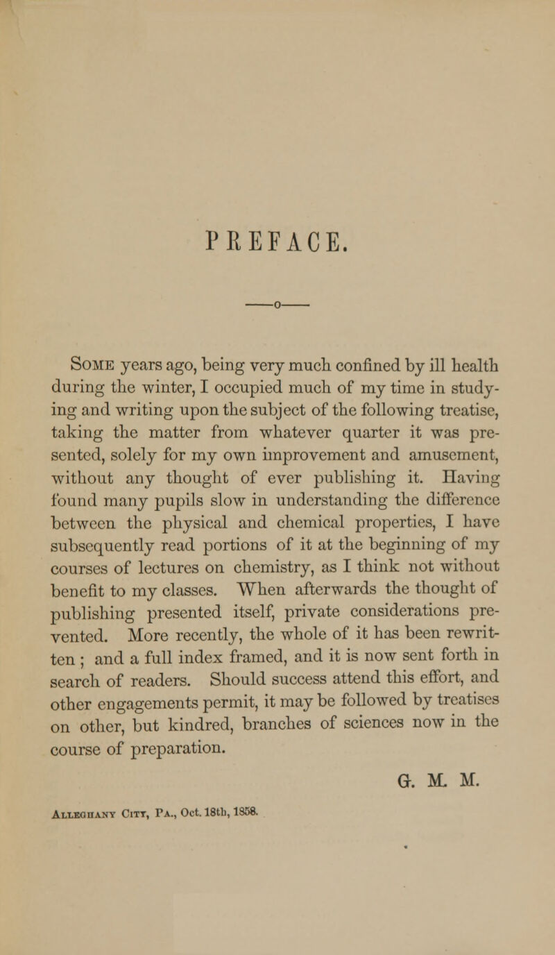 PREFACE. Some years ago, being very much confined by ill health during the winter, I occupied much of my time in study- ing and writing upon the subject of the following treatise, taking the matter from whatever quarter it was pre- sented, solely for my own improvement and amusement, without any thought of ever publishing it. Having found many pupils slow in understanding the difference between the physical and chemical properties, I have subsequently read portions of it at the beginning of my courses of lectures on chemistry, as I think not without benefit to my classes. When afterwards the thought of publishing presented itself, private considerations pre- vented. More recently, the whole of it has been rewrit- ten ; and a full index framed, and it is now sent forth in search of readers. Should success attend this effort, and other engagements permit, it may be followed by treatises on other, but kindred, branches of sciences now in the course of preparation. G. M, M. Alleghany Citt, Pa., Oct. 18tb, 1358.