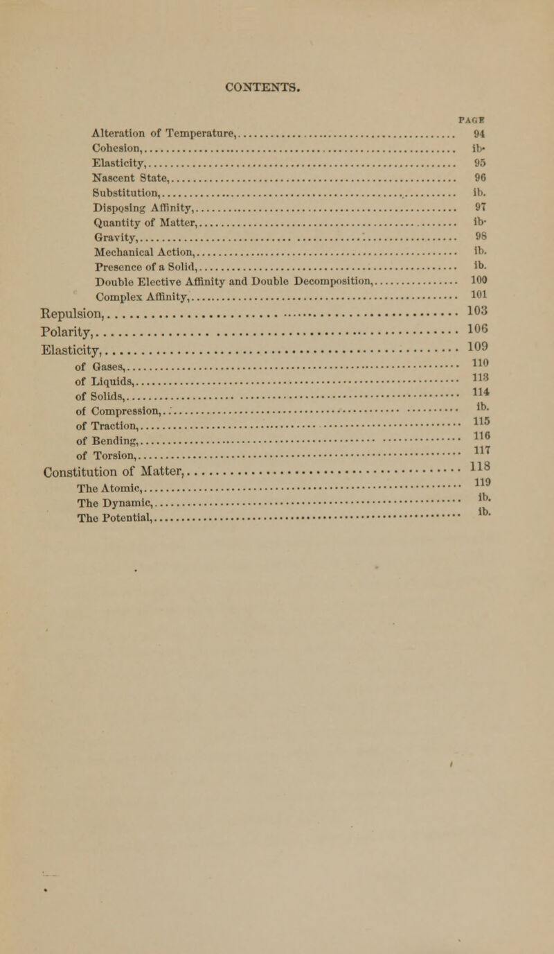 PAG I Alteration of Temperature, 94 Cohesion, ib- Elasticity, 95 Nascent State, 96 Substitution, ib. Disposing Affinity, 9T Quantity of Matter, lb- Gravity, 9B Mechanical Action, ib. Presence of a Solid, ib. Double Elective Affinity and Double Decomposition, 100 Complex Affinity, 101 Repulsion, !03 Polarity, 1°6 Elasticity, 109 of Gases, 11 of Liquids, 113 of Solids, 114 of Compression, of Traction, of Bending, 110 of Torsion, 1'' Constitution of Matter, 118 110 The Atomic, The Dynamic, The Potential, lb- 116