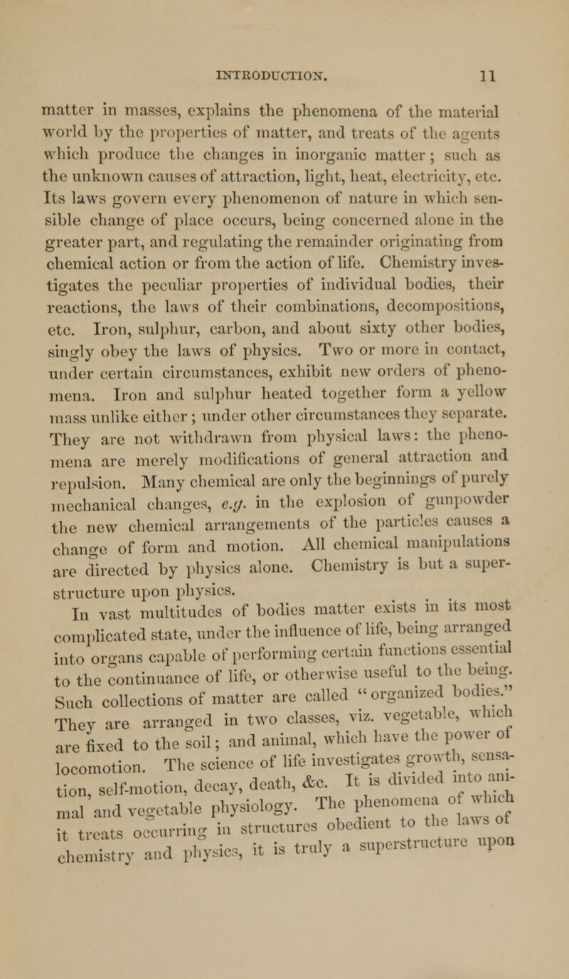 matter in masses, explains the phenomena of the material world hy the properties of matter, and treats of the agents which produce the changes in inorganic matter; such as the unknown causes of attraction, light, heat, electricity, etc. Its laws govern every phenomenon of nature in which sen- sible change of place occurs, being concerned alone in the greater part, and regulating the remainder originating from chemical action or from the action of life. Chemistry inves- tigates the peculiar properties of individual bodies, their reactions, the laws of their combinations, decompositions, etc. Iron, sulphur, carbon, and about sixty other bodies, singly obey the laws of physics. Two or more in contact, under certain circumstances, exhibit new orders of pheno- mena. Iron and sulphur heated together form a yellow mass unlike cither ; under other circumstances they separate. They are not withdrawn from physical laws: the pheno- mena are merely modifications of general attraction and repulsion. Many chemical are only the beginnings of purely mechanical changes, e.g. in the explosion of gunpowder the new chemical arrangements of the particles causes a change of form and motion. All chemical manipulations are directed by physics alone. Chemistry is hut a super- structure upon physics. In vast multitudes of bodies matter exists in its most complicated state, under the influence of life, being arranged into oro-ans capable of performing certain fumtions essential to the continuance of lite, or otherwise useful to the being. Such collections of matter are called organized bodies. They are arranged in two classes, viz. vegetable, which are fixed to the soil; and animal, which have the power of locomotion. The science of life investigates growth sensa, tion, self-motion, decay, death, etc. It is divided into an - li'and vegetable physiology. ^ phenomena o which it treats occurring in structures obedient to the laws ot
