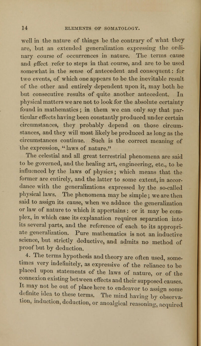 well in the nature of things be the contrary of what they are, but an extended generalization expressing the ordi- nary course of occurrences in nature. The terms cause and effect refer to steps in that course, and are to be used somewhat in the sense of antecedent and consequent: for two events, of which one appears to be the inevitable result of the other and entirely dependent upon it, may both be but consecutive results of quite another antecedent. In physical matters we are not to look for the absolute certainty found in mathematics ; in them we can only say that par- ticular effects having been constantly produced under certain circumstances, they probably depend on those circum- stances, and they will most likely be produced as long as the circumstances continue. Such is the correct meaning of the expression,  laws of nature. The celestial and all great terrestrial phenomena are said to be governed, and the healing art, engineering, etc., to be influenced by the laws of physics; which means that the former are entirely, and the latter to some extent, in accor- dance with the generalizations expressed by the so-called physical laws. The phenomena may be simple; we are then said to assign its cause, when we adduce the generalization or law of nature to which it appertains : or it may be com- plex, in which case its explanation requires separation into its several parts, and the reference of each to its appropri- ate generalization. Pure mathematics is not an inductive science, but strictly deductive, and admits no method of proof but by deduction. 4. The terms hypothesis and theory are often used, some- times very indeBnitely, as expressive of the reliance to be placed upon statements of the laws of nature, or of the connexion existing between effects and their supposed causes. It may not be out of place here to endeavor to assign some definite idea to these terms. The mind having by observa- tion, induction, deduction, or anoalgical reasoning, acquired