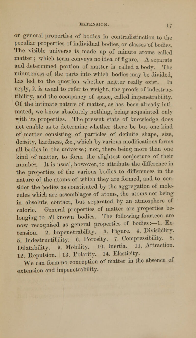 or general properties of bodies in contradistinction to the peculiar properties of individual bodies, or classes of bodies. The visible universe is made up of minute atoms called matter; which term conveys no idea of figure. A separate and determined portion of matter is called a body. The minuteness of the parts into which bodies may be divided, has led to the question whether matter really exist. In reply, it is usual to refer to weight, the proofs of indestruc- tibility, and the occupancy of space, called impenetrability. Of the intimate nature of matter, as has been already inti- mated, we know absolutely nothing, being acquainted only with its properties. The present state of knowledge does not enable us to determine whether there be but one kind of matter consisting of particles of definite shape, size, density, hardness, &c, which by various modifications forms all bodies in the universe; nor, there being more than one kind of matter, to form the slightest conjecture of their number. It is usual, however, to attribute the difference in the properties of the various bodies to differences in the nature of the atoms of which they are formed, and to con- sider the bodies as constituted by the aggregation of mole- cules which are assemblages of atoms, the atoms not being in absolute contact, but separated by an atmosphere of caloric. General properties of matter are properties be- longing to all known bodies. The following fourteen are now recognised as general properties of bodies:—1. Ex- tension. 2. Impenetrability. 3. Figure. 4. Divisibility. 5. Indestructibility. 6. Porosity. 1. Compressibility. 8. Disability. 9. Mobility. 10. Inertia. 11. Attraction. 12. Repulsion. 13. Polarity. 14. Elasticity. We can form no conception of matter in the absence of extension and impenetrability.