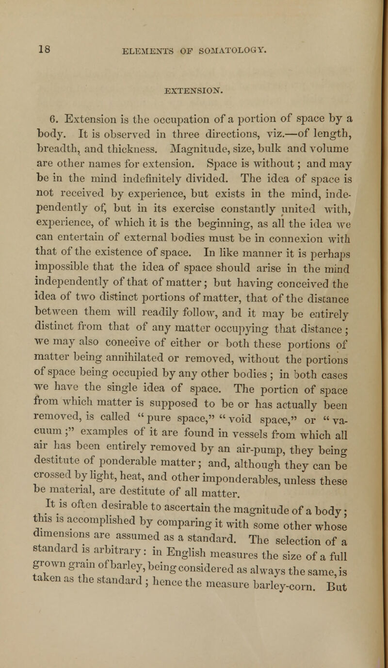 EXTENSION. 6. Extension is the occupation of a portion of space by a body. It is observed in three directions, viz.—of length, breadth, and thickness. Magnitude, size, bulk and volume are other names for extension. Space is without; and may be in the mind indefinitely divided. The idea of space is not received by experience, but exists in the mind, inde- pendently of, but in its exercise constantly united with, experience, of which it is the beginning, as all the idea we can entertain of extex*nal bodies must be in connexion with that of the existence of space. In like manner it is perhaps impossible that the idea of space should arise in the mind independently of that of matter; but having conceived the idea of two distinct portions of matter, that of the distance between them will readily follow, and it may be entirely distinct from that of any matter occupying that distance ; we may also coneeive of either or both these portions of matter being annihilated or removed, without the portions of space being occupied by any other bodies ; in both cases we have the single idea of space. The portion of space from which matter is supposed to be or has actually been removed, is called  pure space,  void space, or  va- cuum ; examples of it are found in vessels from which all air has been entirely removed by an air-pump, they being destitute of ponderable matter; and, although they can be crossed by light, heat, and other imponderables, unless these be material, are destitute of all matter. It is often desirable to ascertain the magnitude of a body; this is accomplished by comparing it with some other whose dimensions are assumed as a standard. The selection of a standard is arbitrary: in English measures the size of a full grown gram ofbarley,beingconsidered as always thesame,is taken as the standard ; hence the measure barley-corn But