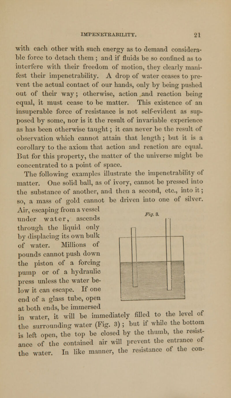 with each other with such energy as to demand considera- ble force to detach them ; and if fluids be so confined as to interfere with their freedom of motion, they clearly mani- fest their impenetrability. A drop of water ceases to pre- vent the actual contact of our hands, only by being pushed out of their way ; otherwise, action and reaction being equal, it must cease to be matter. This existence of an insuperable force of resistance is not self-evident as sup- posed by some, nor is it the result of invariable experience as has been otherwise taught; it can never be the result of observation which cannot attain that length; but it is a corollary to the axiom that action and reaction are equal. But for this property, the matter of the universe might be concentrated to a point of space. The following examples illustrate the impenetrability of matter. One solid ball, as of ivory, cannot be pressed into the substance of another, and then a second, etc., into it; so, a mass of gold cannot be driven into one of silver. Air, escaping from a vessel under water, ascends through the liquid only by displacing its own bulk of water. Millions of pounds cannot push down the piston of a forcing pump or of a hydraulic press unless the water be- low it can escape. If one end of a glass tube, open at both ends, be immersed in water, it will be immediately filled to the level of the surrounding water (Fig. 3) ; but if while the bottom is left open, the top be closed by the thumb, the resist- ance of the contained air will prevent the entrance of the water. In like manner, the resistance of the con- Ftff. 8.