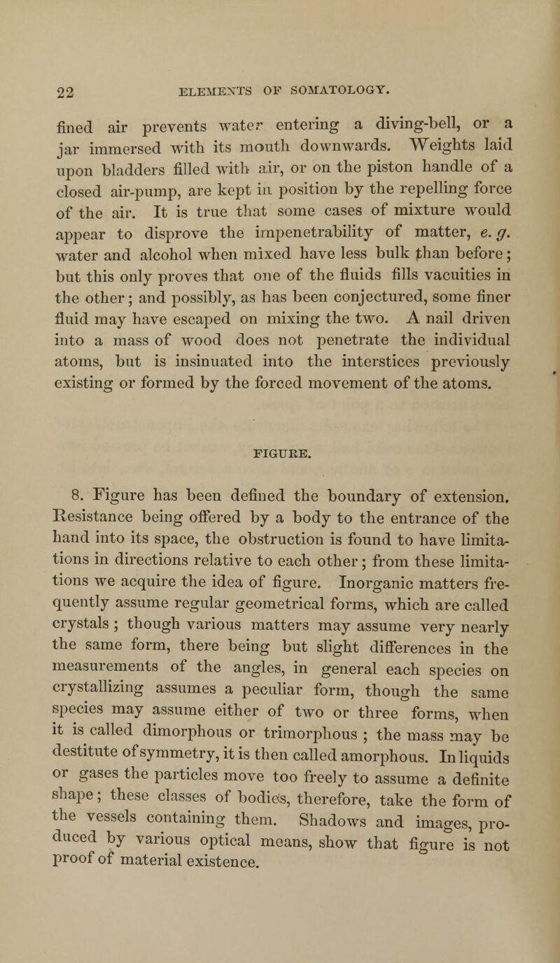 fined air prevents water entering a diving-bell, or a jar immersed with its mouth downwards. Weights laid upon bladders filled with air, or on the piston handle of a closed air-pump, are kept in position by the repelling force of the air. It is true that some cases of mixture would appear to disprove the impenetrability of matter, e. g. water and alcohol when mixed have less bulk than before; but this only proves that one of the fluids fills vacuities in the other; and possibly, as has been conjectured, some finer fluid may have escaped on mixing the two. A nail driven into a mass of wood does not penetrate the individual atoms, but is insinuated into the interstices previously existing or formed by the forced movement of the atoms. FIGURE. 8. Figure has been defined the boundary of extension. Resistance being offered by a body to the entrance of the hand into its space, the obstruction is found to have limita- tions in directions relative to each other; from these limita- tions we acquire the idea of figure. Inorganic matters fre- quently assume regular geometrical forms, which are called crystals ; though various matters may assume very nearly the same form, there being but slight differences in the measurements of the angles, in general each species on crystallizing assumes a peculiar form, though the same species may assume either of two or three forms, when it is called dimorphous or trimorphous ; the mass may be destitute of symmetry, it is then called amorphous. In liquids or gases the particles move too freely to assume a definite shape; these classes of bodies, therefore, take the form of the vessels containing them. Shadows and images, pro- duced by various optical means, show that figure is not proof of material existence.