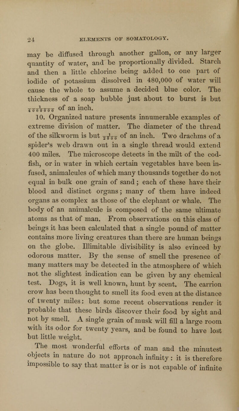 may be diffused through another gallon, or any larger quantity of water, and be proportionally divided. Starch and then a little chlorine being added to one part of iodide of potassium dissolved in 480,000 of water will cause the whole to assume a decided blue color. The thickness of a soap bubble just about to burst is but * o oV o o o of an inch. 10. Organized nature presents innumerable examples of extreme division of matter. The diameter of the thread of the silkworm is but 2 ^V o °f an inch. Two drachms of a spider's web drawn out in a single thread would extend 400 miles. The microscope detects in the milt of the cod- fish, or in water in which certain vegetables have been in- fused, animalcules of which many thousands together do not equal in bulk one grain of sand; each of these have their blood and distinct organs; many of them have indeed organs as complex as those of the elephant or whale. The body of an animalcule is composed of the same ultimate atoms as that of man. From observations on this class of beings it has been calculated that a single pound of matter contains more living creatures than there are human beings on the globe. Illimitable divisibility is also evinced by odorous matter. By the sense of smell the presence of many matters may be detected in the atmosphere of which not the slightest indication can be given by any chemical test. Dogs, it is well known, hunt by scent. The carrion crow has been thought to smell its food even at the distance of twenty miles: but some recent observations render it probable that these birds discover their food by sight and not by smell. A single grain of musk will fill a large room with its odor for twenty years, and be found to have lost but little weight. The most wonderful efforts of man and the minutest objects in nature do not approach infinity: it is therefore impossible to say that matter is or is not capable of infinite