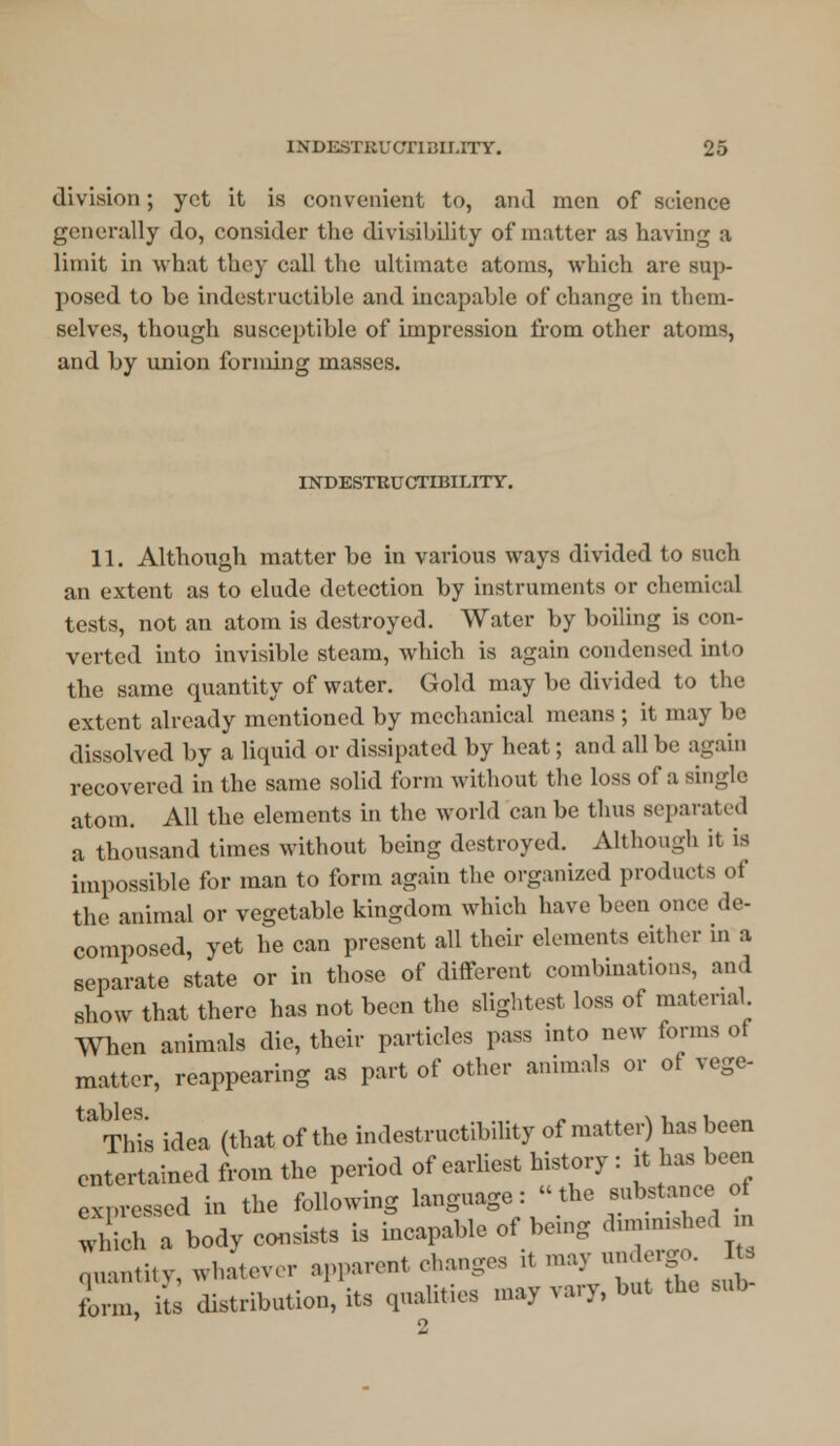 division; yet it is convenient to, and men of science generally do, consider the divisibility of matter as having a limit in what they call the ultimate atoms, which are sup- posed to be indestructible and incapable of change in them- selves, though susceptible of impression from other atoms, and by union forming masses. INDESTRUCTIBILITY. 11. Although matter be in various ways divided to such an extent as to elude detection by instruments or chemical tests, not an atom is destroyed. Water by boiling is con- verted into invisible steam, which is again condensed into the same quantity of water. Gold may be divided to the extent already mentioned by mechanical means ; it may be dissolved by a liquid or dissipated by heat; and all be again recovered in the same solid form without the loss of a single atom. All the elements in the world can be thus separated a thousand times without being destroyed. Although it is impossible for man to form again the organized products of the animal or vegetable kingdom which have been once de- composed, yet he can present all their elements either in a separate state or in those of different combinations, and show that there has not been the slightest loss of material. When animals die, their particles pass into new forms of matter, reappearing as part of other animals or of vege- t iT)lcs This idea (that of the indestructibility of matte,) has been entertained from the period of earliest history : it has been expressed in the following language: the substance of which a body consists is incapable of bemg dummshed m qltity, whan,, r apparent changes it may aadergo Jta form, i'ts distribution, its qualities may vary, but the M,b