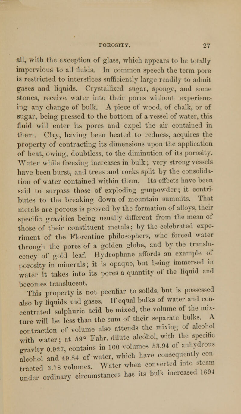 all, with the exception of glass, which appears to be totally impervious to all fluids. In common speech the term pore is restricted to interstices sufficiently large readily to admit gases and liquids. Crystallized sugar, sponge, and some stones, receive water into their pores without experienc- ing any change of bulk. A piece of wood, of chalk, or of sugar, being pressed to the bottom of a vessel of water, this fluid will enter its pores and expel the air contained in them. Clay, having been heated to redness, acquires the property of contracting its dimensions upon the application of heat, owing, doubtless, to the diminution of its porosity. Water while freezing increases in hulk; very strong vessels have been burst, and trees and rocks split by the consolida- tion of water contained within them. Its effects have been said to surpass those of exploding gunpowder; it contri- butes to the breaking down of mountain summits. That metals are porous is proved by the formation of alloys, their specific gravities being usually different from the mean of those of their constituent metals; by the celebrated expe- riment of the Florentine philosophers, who forced water through the pores of a golden globe, and by the translu- cency of gold leaf. Hydrophone affords an example of porosity in minerals; it is opaque, but being immersed in water it takes into its pores a quantity of the liquid and becomes translucent. This property is not peculiar to solids, but is possessed also by liquids and gases. If equal bulks of water and con- centrated sulphuric acid be mixed, the volume of the mix- ture will be less than the sum of their separate bulks. A contraction of volume also attends the mixing of alcohol with water; at 59° Fahr. dilute alcohol, with the specific eravity 0.92V, contains in 100 volumes 53.94 of anhydrous alcohol and 49.84 of water, which have consequently con- tracted 3.78 volumes. Water when converted mto steam under ordinary circumstances has its bulk increased 1G94