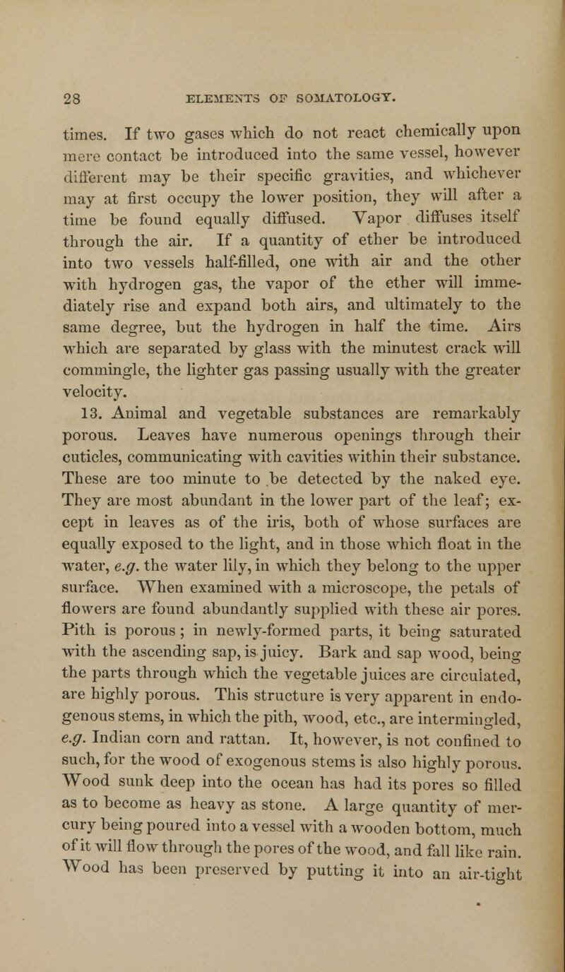 times. If two gases which do not react chemically upon mere contact be introduced into the same vessel, however different may be their specific gravities, and whichever may at first occupy the lower position, they will after a time be found equally diffused. Vapor diffuses itself through the air. If a quantity of ether be introduced into two vessels half-filled, one with air and the other with hydrogen gas, the vapor of the ether will imme- diately rise and expand both airs, and ultimately to the same degree, but the hydrogen in half the time. Airs which are separated by glass with the minutest crack will commingle, the lighter gas passing usually with the greater velocity. 13. Animal and vegetable substances are remarkably porous. Leaves have numerous openings through their cuticles, communicating with cavities within their substance. These are too minute to be detected by the naked eye. They are most abundant in the lower part of the leaf; ex- cept in leaves as of the iris, both of whose surfaces are equally exposed to the light, and in those which float in the water, e.g. the water lily, in which they belong to the upper surface. When examined with a microscope, the petals of flowers are found abundantly supplied with these air pores. Pith is porous ; in newly-formed parts, it being saturated with the ascending sap, is juicy. Bark and sap wood, beino- the parts through which the vegetable juices are circulated, are highly porous. This structure is very apparent in endo- genous stems, in which the pith, wood, etc., are intermingled, e.g. Indian corn and rattan. It, however, is not confined to such, for the wood of exogenous stems is also highly porous. Wood sunk deep into the ocean has had its pores so filled as to become as heavy as stone. A large quantity of mer- cury being poured into a vessel with a wooden bottom, much of it will flow through the pores of the wood, and fall like rain. Wood has been preserved by putting it into an air-tio-ht