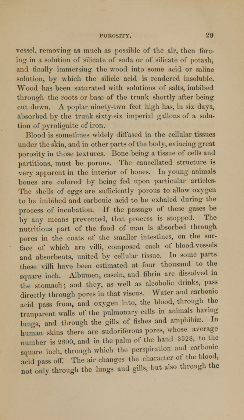 vessel, removing as much as possible of the air, then forc- ing in a solution of silicate of soda or of silicate of potash, and finally immersing the wood into some acid or saline solution, by which the silicic acid is rendered insoluble. Wood has been saturated with solutions of salts, imbibed through the roots or base of the trunk shortly after being cut down. A poplar ninety-two feet high has, in six days, absorbed by the trunk sixty-six imperial gallons of a solu- tion of pyrolignite of iron. Blood is sometimes widely diffused in the cellular tissues under the skin, and in other parts of the body, evincing great porosity in those textures. Bone being a tissue of cells and partitions, must be porous. The cancellated structure is very apparent in the interior of bones. In young animals bones are colored by being fed upon particular articles. The shells of eggs are sufficiently porous to allow oxygen to be imbibed and carbonic acid to be exhaled during the process of incubation. If the passage of these gases be by any means prevented, that process is stopped. The nutritious part of the food of man is absorbed through pores in the coats of the smaller intestines, on the sur- face of which are villi, composed each of blood-vessels and absorbents, united by cellular tissue. In some parts these villi have been estimated at four thousand to the square inch. Albumen, casein, and fibrin are dissolved in the stomach; and they, as well as alcoholic drinks, pass directly through pores in that viscus. Water and carbonic acid pass from, and oxygen into, the blood, through the tranparent walls of the pulmonary cells in animals having lungs, and through the gills of fishes and amphibia. In human skins there are sudoriferous pores, whose average number is 2800, and in the palm of the hand 3528, to the square inch, through which the perspiration and carbonic aeid pass off. The air changes the character of the blood, not only through the lungs and gills, but also through the