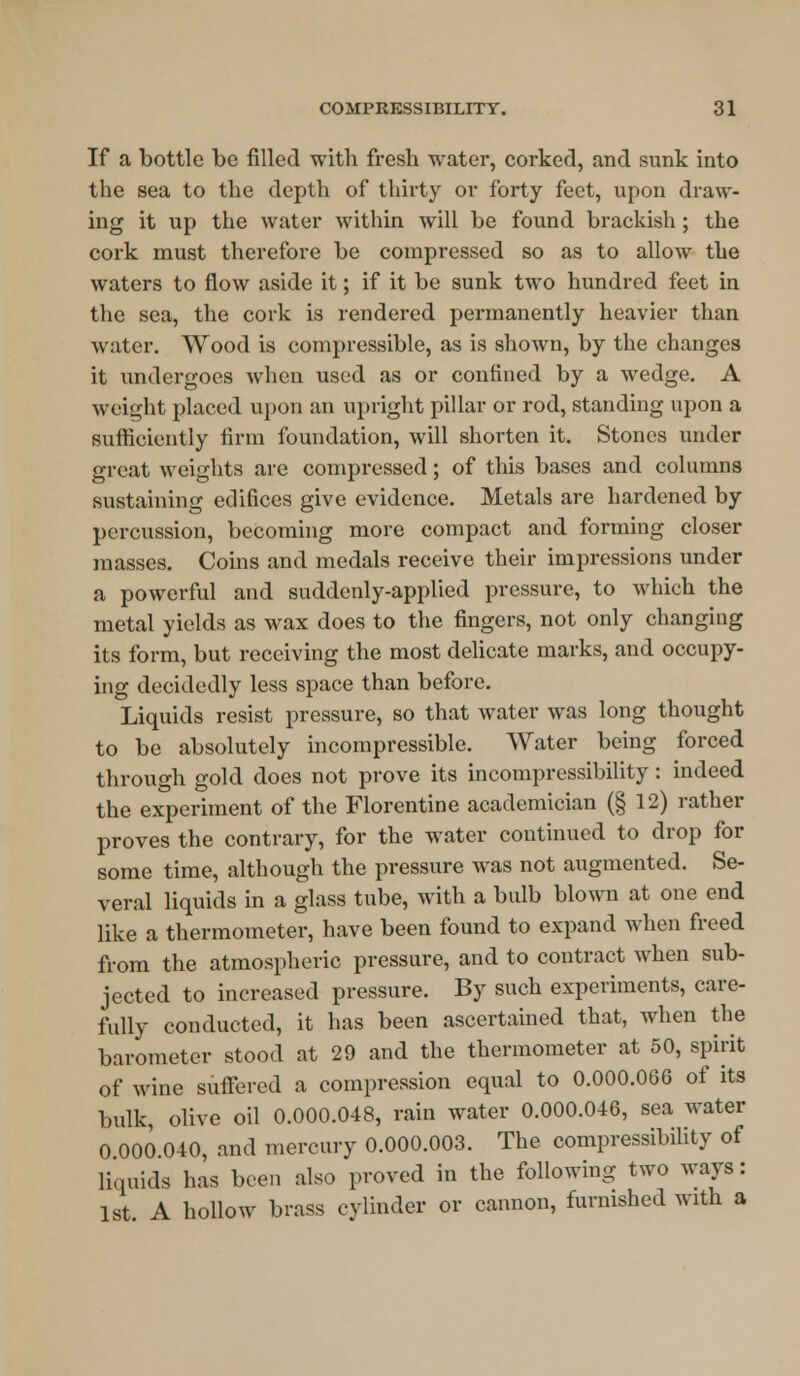 If a bottle bo filled with fresh water, corked, and sunk into the sea to the depth of thirty or forty feet, upon draw- ing it up the water within will be found brackish; the cork must therefore be compressed so as to allow the waters to flow aside it; if it be sunk two hundred feet in the sea, the cork is rendered permanently heavier than water. Wood is compressible, as is shown, by the changes it undergoes when used as or confined by a wedge. A weight placed upon an upright pillar or rod, standing upon a sufficiently firm foundation, will shorten it. Stones under great weights are compressed; of this bases and columns sustaining edifices give evidence. Metals are hardened by percussion, becoming more compact and forming closer masses. Coins and medals receive their impressions under a powerful and suddenly-applied pressure, to which the metal yields as wax does to the fingers, not only changing its form, but receiving the most delicate marks, and occupy- ing decidedly less space than before. Liquids resist pressure, so that water was long thought to be absolutely incompressible. Water being forced through gold does not prove its incompressibility: indeed the experiment of the Florentine academician (§ 12) rather proves the contrary, for the water continued to drop for some time, although the pressure was not augmented. Se- veral liquids in a glass tube, with a bulb blown at one end like a thermometer, have been found to expand when freed from the atmospheric pressure, and to contract when sub- jected to increased pressure. By such experiments, care- fully conducted, it has been ascertained that, when the barometer stood at 29 and the thermometer at 50, spirit of wine suffered a compression equal to 0.000.066 of its bulk, olive oil 0.000.048, rain water 0.000.046, sea water 0 000 040, and mercury 0.000.003. The compressibility of liquids has been also proved in the following two ways : 1st A hollow brass cylinder or cannon, furnished with a